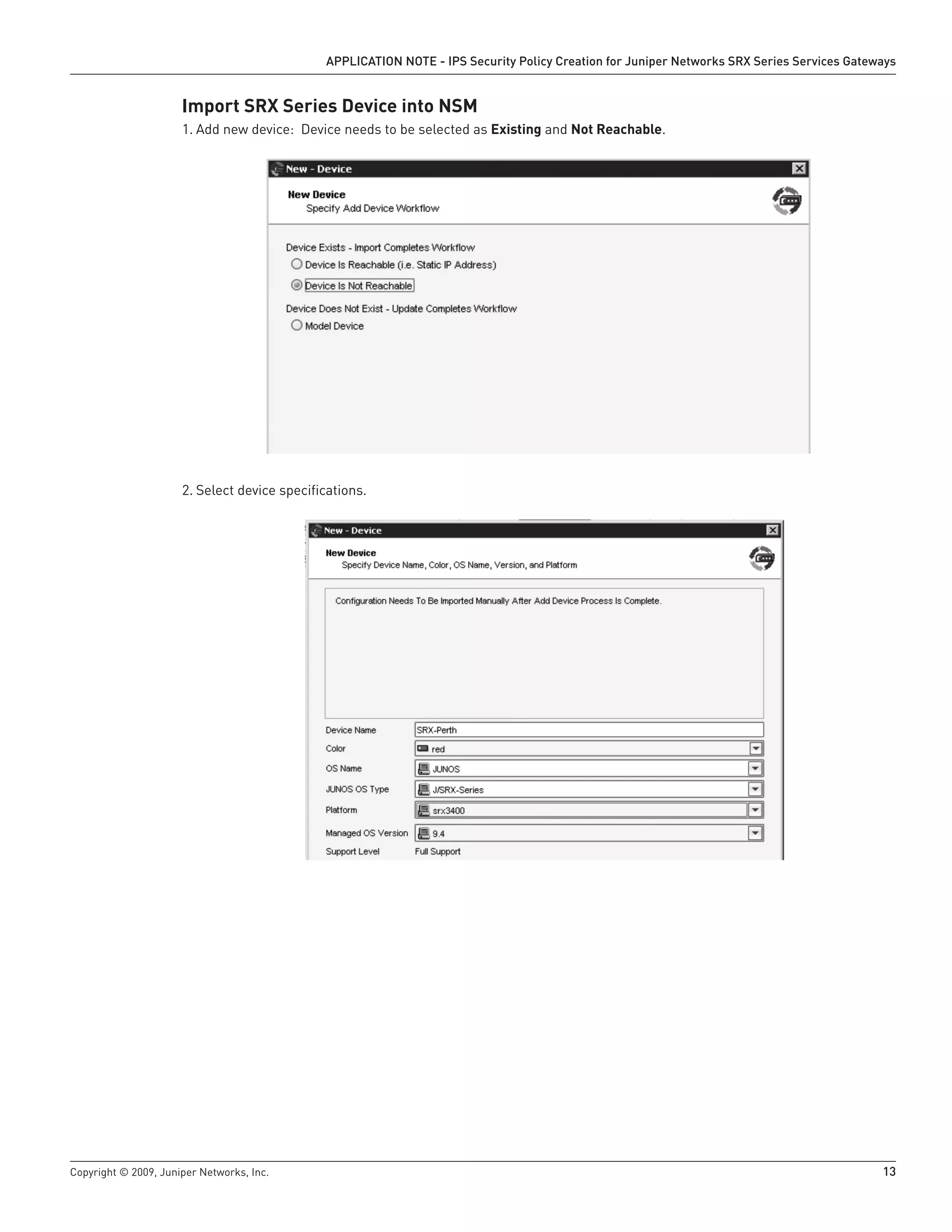 Copyright © 2009, Juniper Networks, Inc.	 13
APPLICATION NOTE - IPS Security Policy Creation for Juniper Networks SRX Series Services Gateways
Import SRX Series Device into NSM
Add new device: Device needs to be selected as1.	 Existing and Not Reachable.
Select device specifications.2.	
 