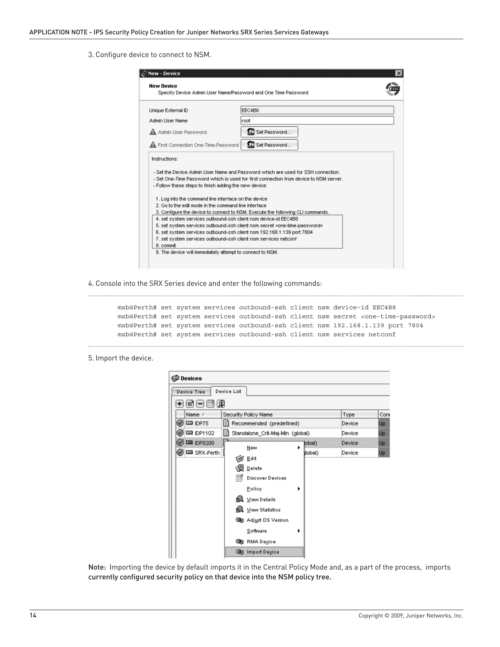 14	 Copyright © 2009, Juniper Networks, Inc.
APPLICATION NOTE - IPS Security Policy Creation for Juniper Networks SRX Series Services Gateways
Configure device to connect to NSM.3.	
Console into the SRX Series device and enter the following commands:4.	
	 mxb@Perth# set system services outbound-ssh client nsm device-id EEC4B8
	 mxb@Perth# set system services outbound-ssh client nsm secret <one-time-password>
	 mxb@Perth# set system services outbound-ssh client nsm 192.168.1.139 port 7804
	 mxb@Perth# set system services outbound-ssh client nsm services netconf
Import the device.5.	
Note: Importing the device by default imports it in the Central Policy Mode and, as a part of the process, imports
currently configured security policy on that device into the NSM policy tree.
 
