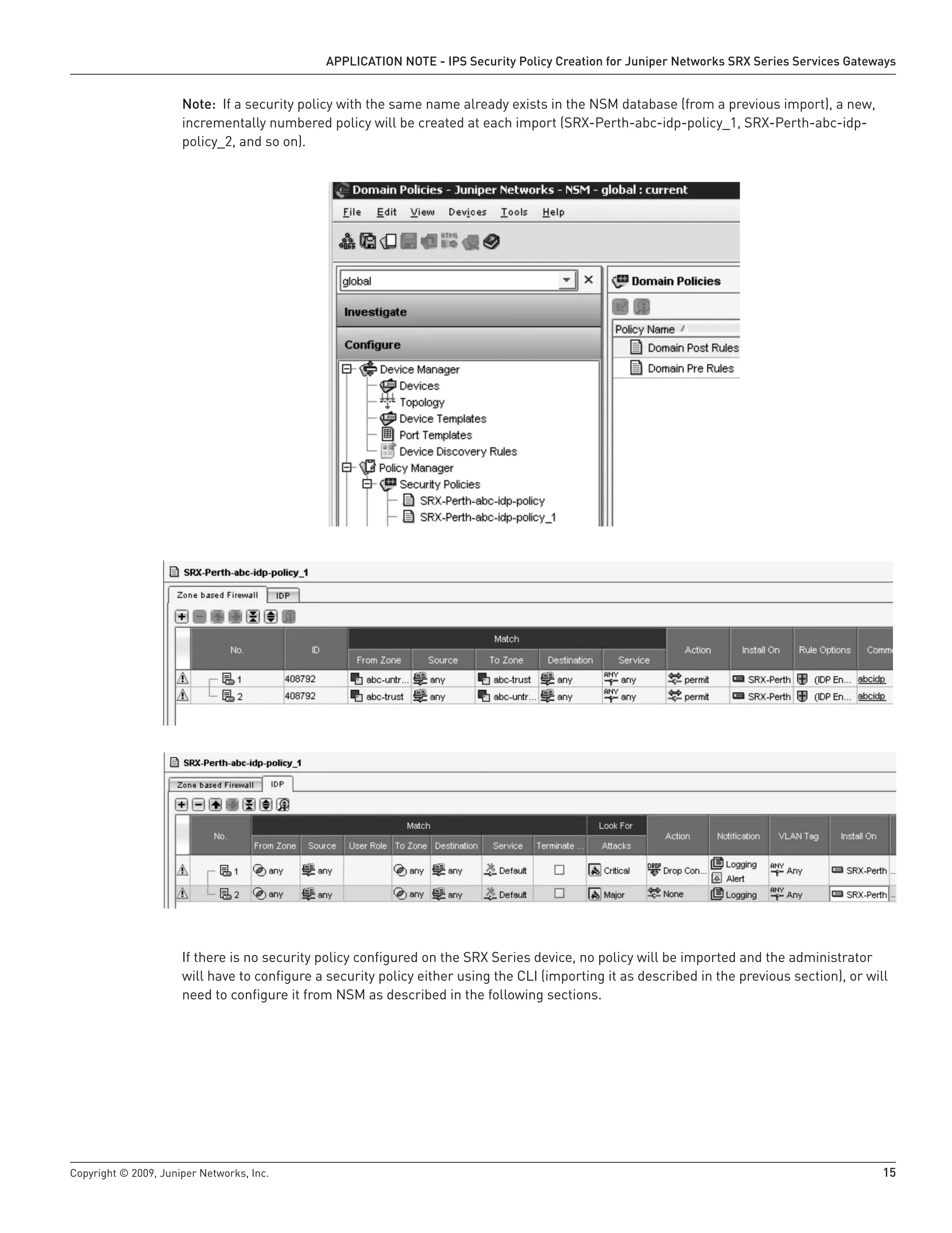 Copyright © 2009, Juniper Networks, Inc.	 15
APPLICATION NOTE - IPS Security Policy Creation for Juniper Networks SRX Series Services Gateways
Note: If a security policy with the same name already exists in the NSM database (from a previous import), a new,
incrementally numbered policy will be created at each import (SRX-Perth-abc-idp-policy_1, SRX-Perth-abc-idp-
policy_2, and so on).
If there is no security policy configured on the SRX Series device, no policy will be imported and the administrator
will have to configure a security policy either using the CLI (importing it as described in the previous section), or will
need to configure it from NSM as described in the following sections.
 