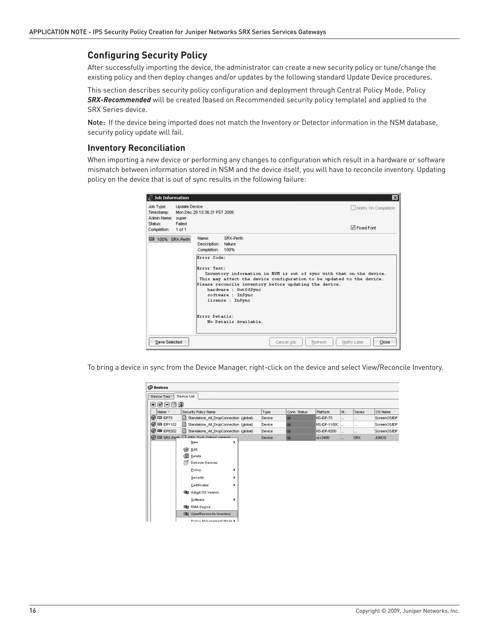 16	 Copyright © 2009, Juniper Networks, Inc.
APPLICATION NOTE - IPS Security Policy Creation for Juniper Networks SRX Series Services Gateways
Configuring Security Policy
After successfully importing the device, the administrator can create a new security policy or tune/change the
existing policy and then deploy changes and/or updates by the following standard Update Device procedures.
This section describes security policy configuration and deployment through Central Policy Mode. Policy
SRX-Recommended will be created (based on Recommended security policy template) and applied to the
SRX Series device.
Note: If the device being imported does not match the Inventory or Detector information in the NSM database,
security policy update will fail.
Inventory Reconciliation
When importing a new device or performing any changes to configuration which result in a hardware or software
mismatch between information stored in NSM and the device itself, you will have to reconcile inventory. Updating
policy on the device that is out of sync results in the following failure:
To bring a device in sync from the Device Manager, right-click on the device and select View/Reconcile Inventory.
 