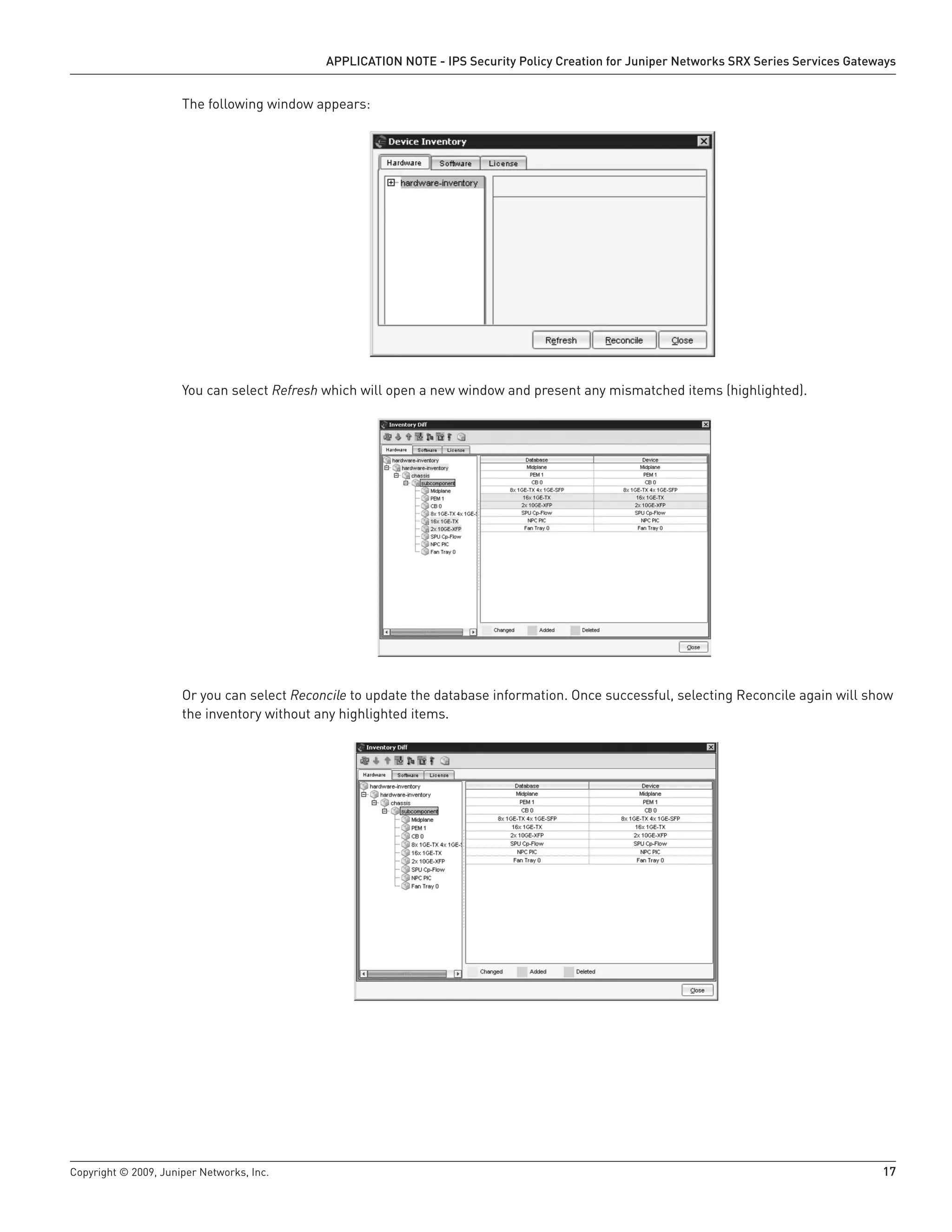 Copyright © 2009, Juniper Networks, Inc.	 17
APPLICATION NOTE - IPS Security Policy Creation for Juniper Networks SRX Series Services Gateways
The following window appears:
You can select Refresh which will open a new window and present any mismatched items (highlighted).
Or you can select Reconcile to update the database information. Once successful, selecting Reconcile again will show
the inventory without any highlighted items.
 