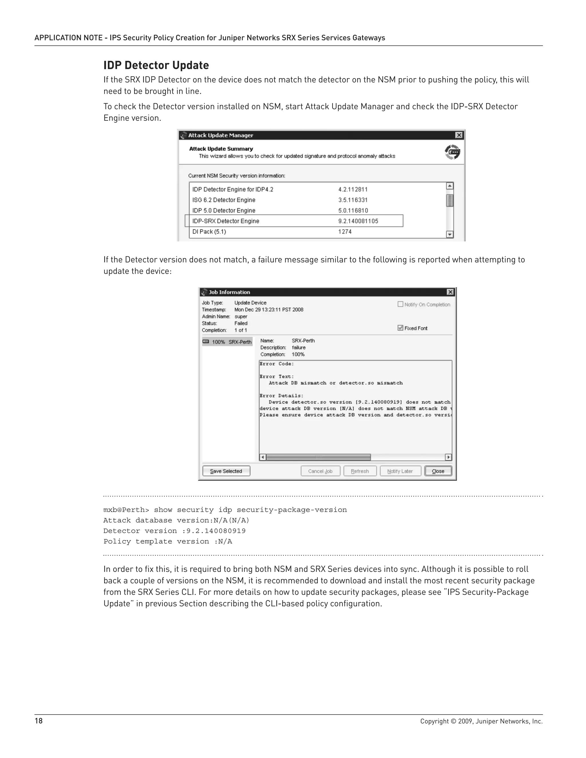 18	 Copyright © 2009, Juniper Networks, Inc.
APPLICATION NOTE - IPS Security Policy Creation for Juniper Networks SRX Series Services Gateways
IDP Detector Update
If the SRX IDP Detector on the device does not match the detector on the NSM prior to pushing the policy, this will
need to be brought in line.
To check the Detector version installed on NSM, start Attack Update Manager and check the IDP-SRX Detector
Engine version.
If the Detector version does not match, a failure message similar to the following is reported when attempting to
update the device:
mxb@Perth> show security idp security-package-version
Attack database version:N/A(N/A)
Detector version :9.2.140080919
Policy template version :N/A
In order to fix this, it is required to bring both NSM and SRX Series devices into sync. Although it is possible to roll
back a couple of versions on the NSM, it is recommended to download and install the most recent security package
from the SRX Series CLI. For more details on how to update security packages, please see “IPS Security-Package
Update” in previous Section describing the CLI-based policy configuration.
 