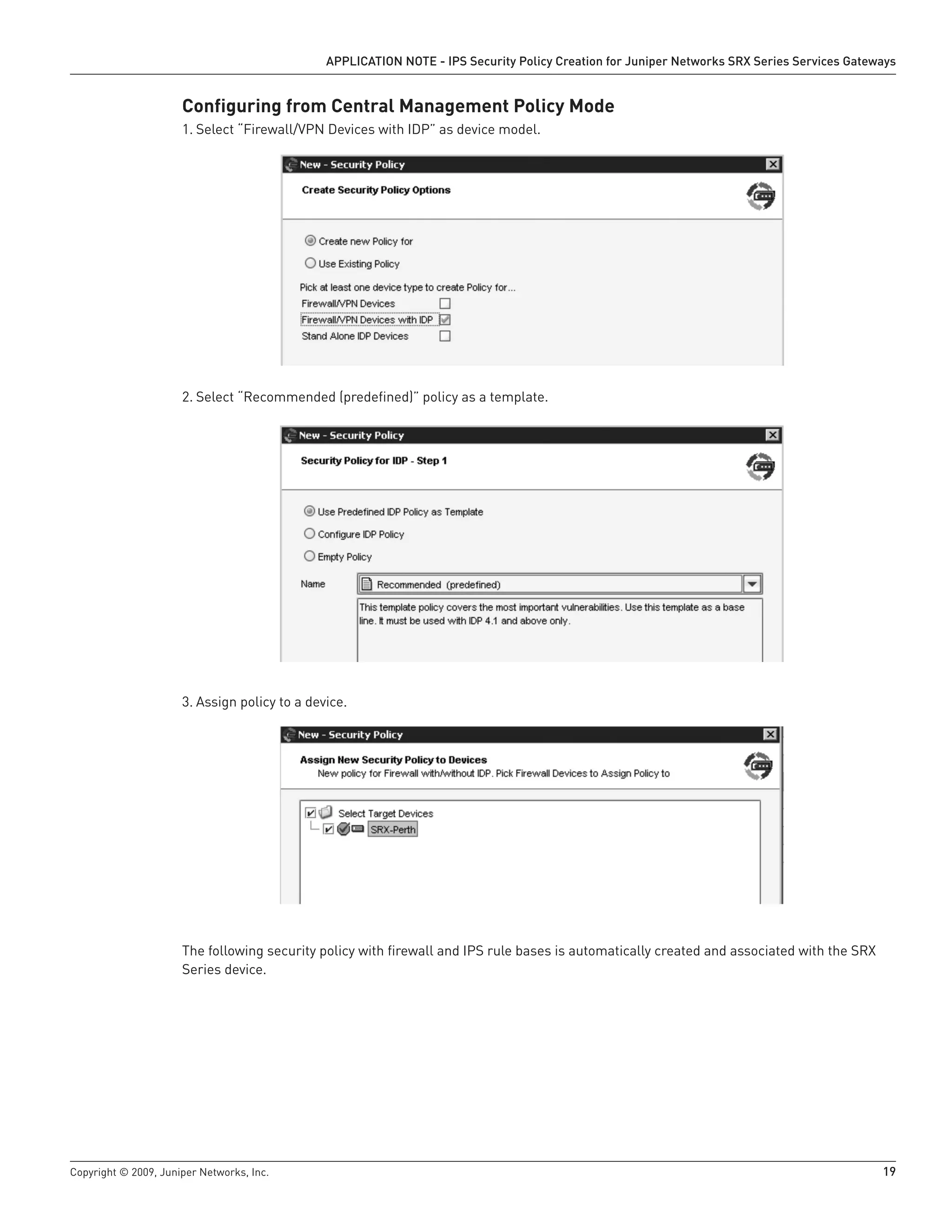Copyright © 2009, Juniper Networks, Inc.	 19
APPLICATION NOTE - IPS Security Policy Creation for Juniper Networks SRX Series Services Gateways
Configuring from Central Management Policy Mode
Select “Firewall/VPN Devices with IDP” as device model.1.	
Select “Recommended (predefined)” policy as a template.2.	
Assign policy to a device.3.	
The following security policy with firewall and IPS rule bases is automatically created and associated with the SRX
Series device.
 