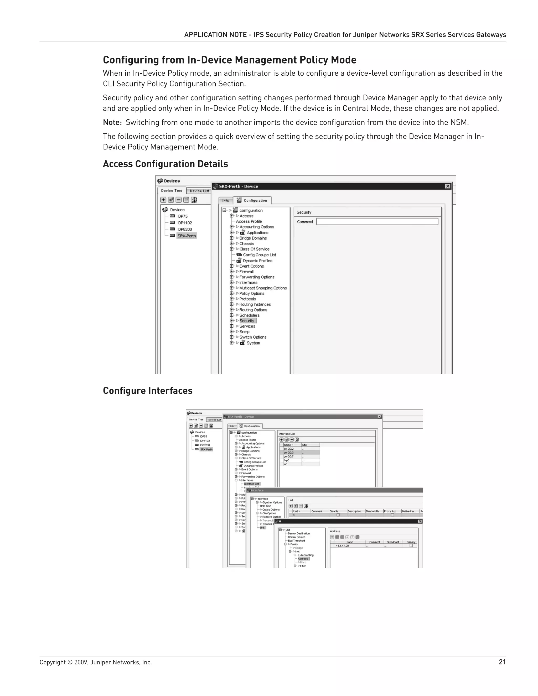Copyright © 2009, Juniper Networks, Inc.	 21
APPLICATION NOTE - IPS Security Policy Creation for Juniper Networks SRX Series Services Gateways
Configuring from In-Device Management Policy Mode
When in In-Device Policy mode, an administrator is able to configure a device-level configuration as described in the
CLI Security Policy Configuration Section.
Security policy and other configuration setting changes performed through Device Manager apply to that device only
and are applied only when in In-Device Policy Mode. If the device is in Central Mode, these changes are not applied.
Note: Switching from one mode to another imports the device configuration from the device into the NSM.
The following section provides a quick overview of setting the security policy through the Device Manager in In-
Device Policy Management Mode.
Access Configuration Details
Configure Interfaces
 