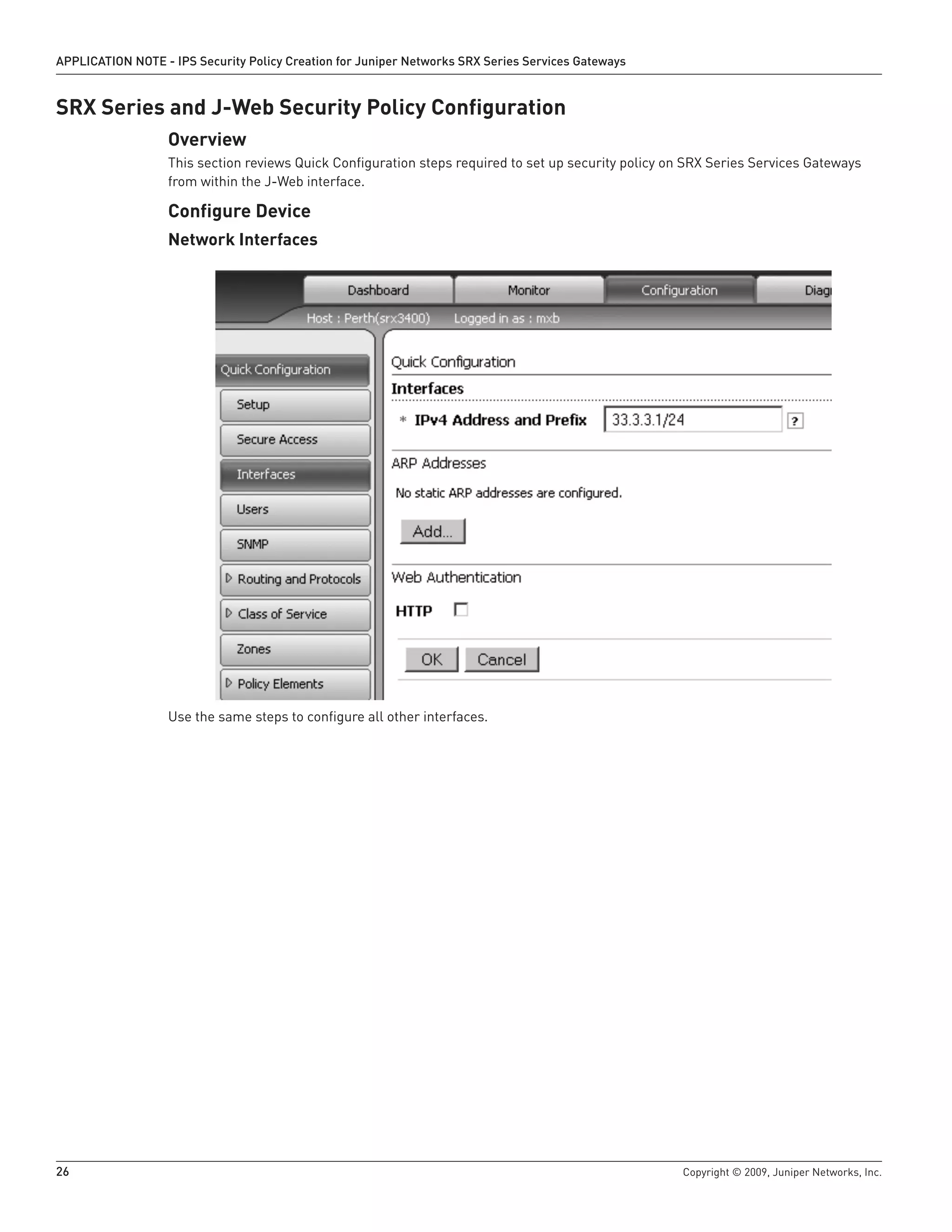 26	 Copyright © 2009, Juniper Networks, Inc.
APPLICATION NOTE - IPS Security Policy Creation for Juniper Networks SRX Series Services Gateways
SRX Series and J-Web Security Policy Configuration
Overview
This section reviews Quick Configuration steps required to set up security policy on SRX Series Services Gateways
from within the J-Web interface.
Configure Device
Network Interfaces
Use the same steps to configure all other interfaces.
 