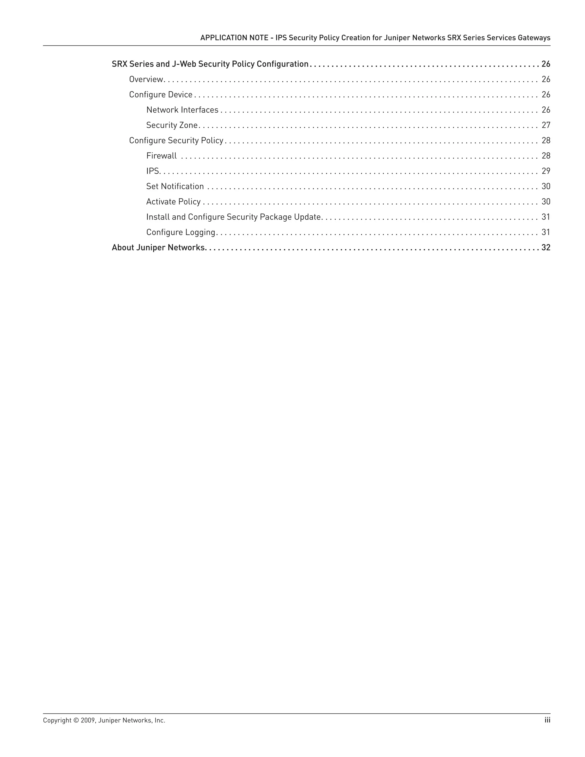 Copyright © 2009, Juniper Networks, Inc.	 iii
APPLICATION NOTE - IPS Security Policy Creation for Juniper Networks SRX Series Services Gateways
SRX Series and J-Web Security Policy Configuration. .  .  .  .  .  .  .  .  .  .  .  .  .  .  .  .  .  .  .  .  .  .  .  .  .  .  .  .  .  .  .  .  .  .  .  .  .  .  .  .  .  .  .  .  .  .  .  .  .  .  .  .  . 26
Overview . . . . . . . . . . . . . . . . . . . . . . . . . . . . . . . . . . . . . . . . . . . . . . . . . . . . . . . . . . . . . . . . . . . . . . . . . . . . . . . . . . . . . . 26
Configure Device  . . . . . . . . . . . . . . . . . . . . . . . . . . . . . . . . . . . . . . . . . . . . . . . . . . . . . . . . . . . . . . . . . . . . . . . . . . . . . . . 26
Network Interfaces  . . . . . . . . . . . . . . . . . . . . . . . . . . . . . . . . . . . . . . . . . . . . . . . . . . . . . . . . . . . . . . . . . . . . . . . . . 26
Security Zone . . . . . . . . . . . . . . . . . . . . . . . . . . . . . . . . . . . . . . . . . . . . . . . . . . . . . . . . . . . . . . . . . . . . . . . . . . . . . . 27
Configure Security Policy  . . . . . . . . . . . . . . . . . . . . . . . . . . . . . . . . . . . . . . . . . . . . . . . . . . . . . . . . . . . . . . . . . . . . . . . . 28
Firewall . . . . . . . . . . . . . . . . . . . . . . . . . . . . . . . . . . . . . . . . . . . . . . . . . . . . . . . . . . . . . . . . . . . . . . . . . . . . . . . . . . . 28
IPS . . . . . . . . . . . . . . . . . . . . . . . . . . . . . . . . . . . . . . . . . . . . . . . . . . . . . . . . . . . . . . . . . . . . . . . . . . . . . . . . . . . . . . . 29
Set Notification . . . . . . . . . . . . . . . . . . . . . . . . . . . . . . . . . . . . . . . . . . . . . . . . . . . . . . . . . . . . . . . . . . . . . . . . . . . . . 30
Activate Policy . . . . . . . . . . . . . . . . . . . . . . . . . . . . . . . . . . . . . . . . . . . . . . . . . . . . . . . . . . . . . . . . . . . . . . . . . . . . . . 30
Install and Configure Security Package Update . . . . . . . . . . . . . . . . . . . . . . . . . . . . . . . . . . . . . . . . . . . . . . . . . . 31
Configure Logging . . . . . . . . . . . . . . . . . . . . . . . . . . . . . . . . . . . . . . . . . . . . . . . . . . . . . . . . . . . . . . . . . . . . . . . . . . 31
About Juniper Networks. .  .  .  .  .  .  .  .  .  .  .  .  .  .  .  .  .  .  .  .  .  .  .  .  .  .  .  .  .  .  .  .  .  .  .  .  .  .  .  .  .  .  .  .  .  .  .  .  .  .  .  .  .  .  .  .  .  .  .  .  .  .  .  .  .  .  .  .  .  .  .  .  .  .  .  .  . 32
 