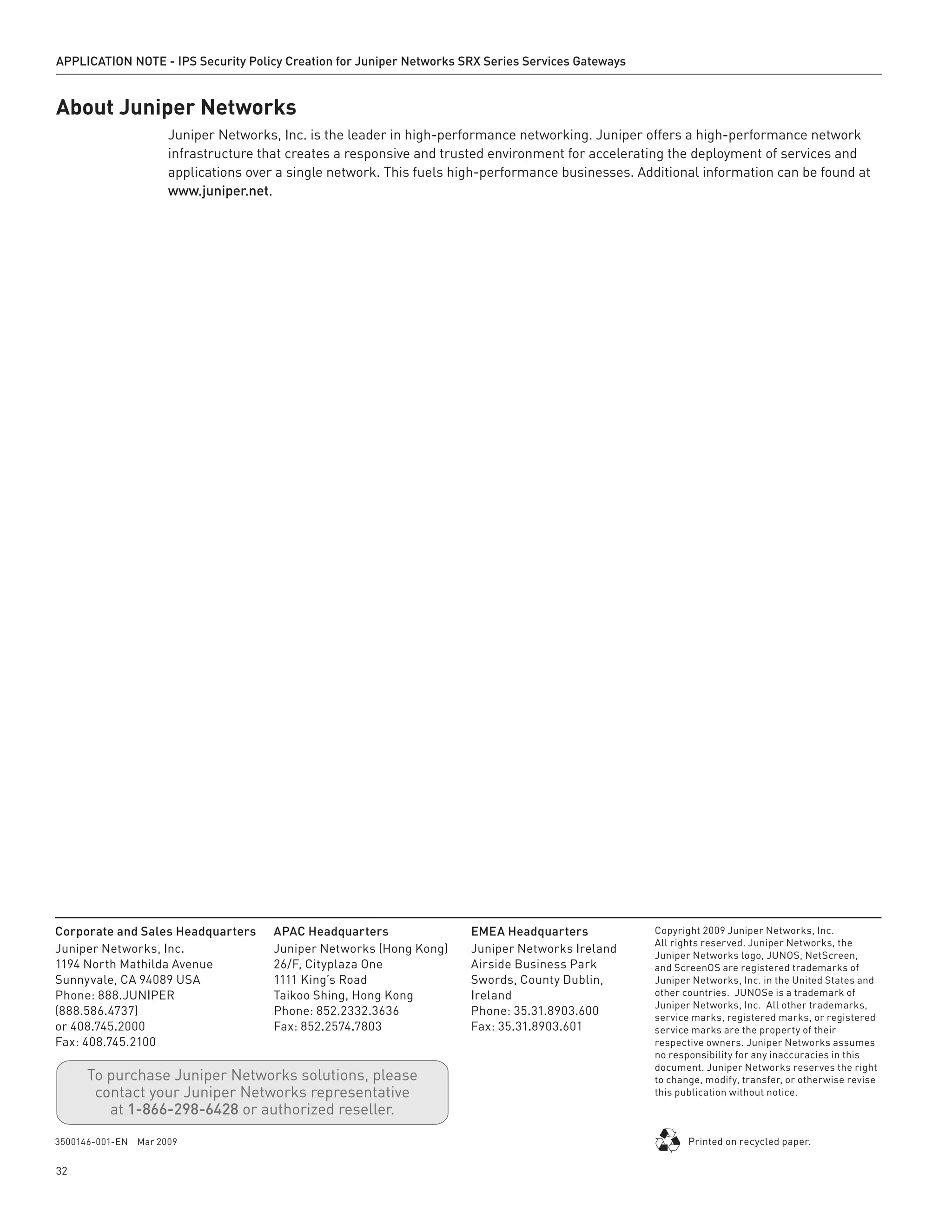 APPLICATION NOTE - IPS Security Policy Creation for Juniper Networks SRX Series Services Gateways
32
Corporate and Sales Headquarters
Juniper Networks, Inc.
1194 North Mathilda Avenue
Sunnyvale, CA 94089 USA
Phone: 888.JUNIPER
(888.586.4737)
or 408.745.2000
Fax: 408.745.2100
APAC Headquarters
Juniper Networks (Hong Kong)
26/F, Cityplaza One
1111 King’s Road
Taikoo Shing, Hong Kong
Phone: 852.2332.3636
Fax: 852.2574.7803
EMEA Headquarters
Juniper Networks Ireland
Airside Business Park
Swords, County Dublin,
Ireland
Phone: 35.31.8903.600
Fax: 35.31.8903.601
Copyright 2009 Juniper Networks, Inc.
All rights reserved. Juniper Networks, the
Juniper Networks logo, JUNOS, NetScreen,
and ScreenOS are registered trademarks of
Juniper Networks, Inc. in the United States and
other countries. JUNOSe is a trademark of
Juniper Networks, Inc. All other trademarks,
service marks, registered marks, or registered
service marks are the property of their
respective owners. Juniper Networks assumes
no responsibility for any inaccuracies in this
document. Juniper Networks reserves the right
to change, modify, transfer, or otherwise revise
this publication without notice.
3500146-001-EN Mar 2009 Printed on recycled paper.
To purchase Juniper Networks solutions, please
contact your Juniper Networks representative
at 1-866-298-6428 or authorized reseller.
About Juniper Networks
Juniper Networks, Inc. is the leader in high-performance networking. Juniper offers a high-performance network
infrastructure that creates a responsive and trusted environment for accelerating the deployment of services and
applications over a single network. This fuels high-performance businesses. Additional information can be found at
www.juniper.net.
 