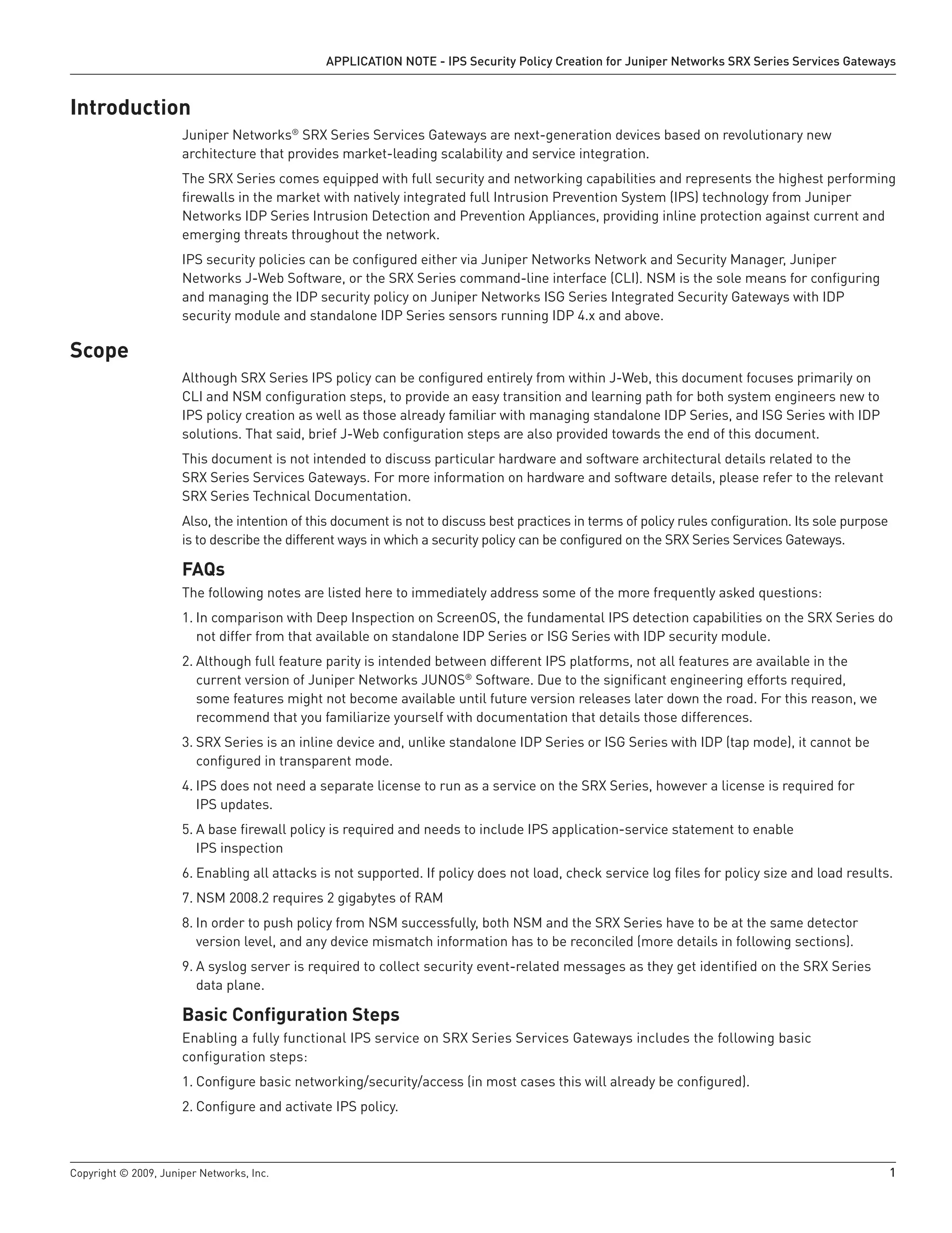 Copyright © 2009, Juniper Networks, Inc.	 1
APPLICATION NOTE - IPS Security Policy Creation for Juniper Networks SRX Series Services Gateways
Introduction
Juniper Networks®
SRX Series Services Gateways are next-generation devices based on revolutionary new
architecture that provides market-leading scalability and service integration.
The SRX Series comes equipped with full security and networking capabilities and represents the highest performing
firewalls in the market with natively integrated full Intrusion Prevention System (IPS) technology from Juniper
Networks IDP Series Intrusion Detection and Prevention Appliances, providing inline protection against current and
emerging threats throughout the network.
IPS security policies can be configured either via Juniper Networks Network and Security Manager, Juniper
Networks J-Web Software, or the SRX Series command-line interface (CLI). NSM is the sole means for configuring
and managing the IDP security policy on Juniper Networks ISG Series Integrated Security Gateways with IDP
security module and standalone IDP Series sensors running IDP 4.x and above.
Scope
Although SRX Series IPS policy can be configured entirely from within J-Web, this document focuses primarily on
CLI and NSM configuration steps, to provide an easy transition and learning path for both system engineers new to
IPS policy creation as well as those already familiar with managing standalone IDP Series, and ISG Series with IDP
solutions. That said, brief J-Web configuration steps are also provided towards the end of this document.
This document is not intended to discuss particular hardware and software architectural details related to the
SRX Series Services Gateways. For more information on hardware and software details, please refer to the relevant
SRX Series Technical Documentation.
Also, the intention of this document is not to discuss best practices in terms of policy rules configuration. Its sole purpose
is to describe the different ways in which a security policy can be configured on the SRX Series Services Gateways.
FAQs
The following notes are listed here to immediately address some of the more frequently asked questions:
	In comparison with Deep Inspection on ScreenOS, the fundamental IPS detection capabilities on the SRX Series do1.	
not differ from that available on standalone IDP Series or ISG Series with IDP security module.
Although full feature parity is intended between different IPS platforms, not all features are available in the2.	
current version of Juniper Networks JUNOS®
Software. Due to the significant engineering efforts required,
some features might not become available until future version releases later down the road. For this reason, we
recommend that you familiarize yourself with documentation that details those differences.
SRX Series is an inline device and, unlike standalone IDP Series or ISG Series with IDP (tap mode), it cannot be3.	
configured in transparent mode.
IPS does not need a separate license to run as a service on the SRX Series, however a license is required for4.	
IPS updates.
A base firewall policy is required and needs to include IPS application-service statement to enable5.	
IPS inspection
Enabling all attacks is not supported. If policy does not load, check service log files for policy size and load results.6.	
NSM 2008.2 requires 2 gigabytes of RAM7.	
In order to push policy from NSM successfully, both NSM and the SRX Series have to be at the same detector8.	
version level, and any device mismatch information has to be reconciled (more details in following sections).
A syslog server is required to collect security event-related messages as they get identified on the SRX Series9.	
data plane.
Basic Configuration Steps
Enabling a fully functional IPS service on SRX Series Services Gateways includes the following basic
configuration steps:
Configure basic networking/security/access (in most cases this will already be configured).1.	
Configure and activate IPS policy.2.	
 