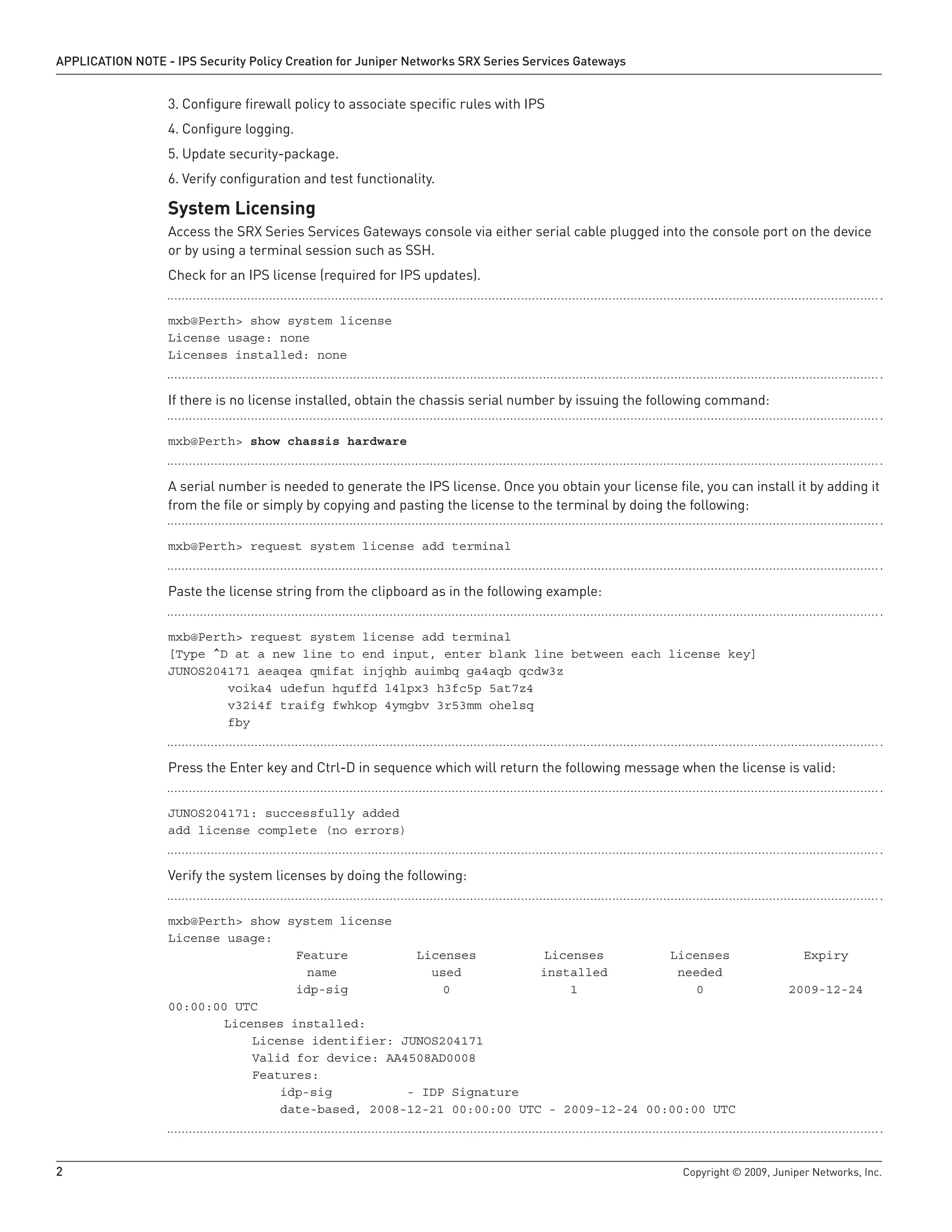 2	 Copyright © 2009, Juniper Networks, Inc.
APPLICATION NOTE - IPS Security Policy Creation for Juniper Networks SRX Series Services Gateways
Configure firewall policy to associate specific rules with IPS3.	
Configure logging.4.	
Update security-package.5.	
Verify configuration and test functionality.6.	
System Licensing
Access the SRX Series Services Gateways console via either serial cable plugged into the console port on the device
or by using a terminal session such as SSH.
Check for an IPS license (required for IPS updates).
mxb@Perth> show system license
License usage: none
Licenses installed: none
If there is no license installed, obtain the chassis serial number by issuing the following command:
mxb@Perth> show chassis hardware
A serial number is needed to generate the IPS license. Once you obtain your license file, you can install it by adding it
from the file or simply by copying and pasting the license to the terminal by doing the following:
mxb@Perth> request system license add terminal
Paste the license string from the clipboard as in the following example:
mxb@Perth> request system license add terminal
[Type ^D at a new line to end input, enter blank line between each license key]
JUNOS204171 aeaqea qmifat injqhb auimbq ga4aqb qcdw3z
voika4 udefun hquffd l4lpx3 h3fc5p 5at7z4
v32i4f traifg fwhkop 4ymgbv 3r53mm ohelsq
fby
Press the Enter key and Ctrl-D in sequence which will return the following message when the license is valid:
JUNOS204171: successfully added
add license complete (no errors)
Verify the system licenses by doing the following:
mxb@Perth> show system license
License usage:
	 Feature	 Licenses	 Licenses	 Licenses	 Expiry
	 name 	 used 	 installed 	 needed
	 idp-sig	 0 	 1 	 0 	 2009-12-24
00:00:00 UTC
	 Licenses installed:
		 License identifier: JUNOS204171
		 Valid for device: AA4508AD0008
		 Features:
			 idp-sig - IDP Signature
			 date-based, 2008-12-21 00:00:00 UTC - 2009-12-24 00:00:00 UTC
 