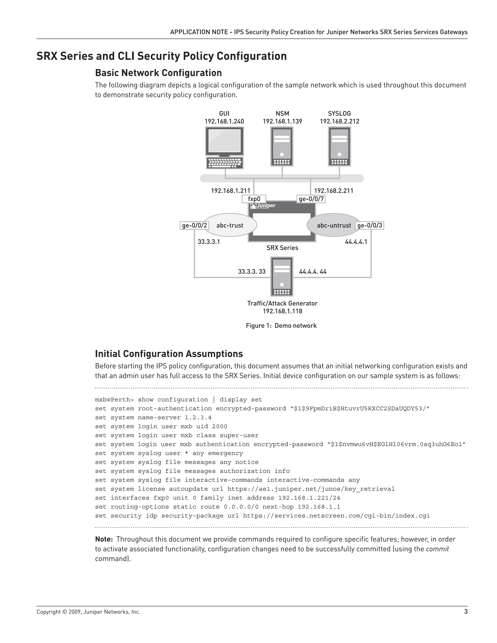 Copyright © 2009, Juniper Networks, Inc.	 3
APPLICATION NOTE - IPS Security Policy Creation for Juniper Networks SRX Series Services Gateways
SRX Series and CLI Security Policy Configuration
Basic Network Configuration
The following diagram depicts a logical configuration of the sample network which is used throughout this document
to demonstrate security policy configuration.
Figure 1: Demo network
Initial Configuration Assumptions
Before starting the IPS policy configuration, this document assumes that an initial networking configuration exists and
that an admin user has full access to the SRX Series. Initial device configuration on our sample system is as follows:
mxb@Perth> show configuration | display set
set system root-authentication encrypted-password “$1$9FpmDriB$HtuvrU5RXCC2SDaUQDY53/”
set system name-server 1.2.3.4
set system login user mxb uid 2000
set system login user mxb class super-user
set system login user mxb authentication encrypted-password “$1$nvmwu6vH$EGlHl06vrm.0sq3uhG6Eo1”
set system syslog user * any emergency
set system syslog file messages any notice
set system syslog file messages authorization info
set system syslog file interactive-commands interactive-commands any
set system license autoupdate url https://ae1.juniper.net/junos/key_retrieval
set interfaces fxp0 unit 0 family inet address 192.168.1.221/24
set routing-options static route 0.0.0.0/0 next-hop 192.168.1.1
set security idp security-package url https://services.netscreen.com/cgi-bin/index.cgi
Note: Throughout this document we provide commands required to configure specific features; however, in order
to activate associated functionality, configuration changes need to be successfully committed (using the commit
command).
fxp0 ge-0/0/7
192.168.2.211192.168.1.211
33.3.3.1 44.4.4.1
33.3.3. 33 44.4.4. 44
abc-trust abc-untrust
SRX Series
Trafﬁc/Attack Generator
192.168.1.118
NSM
192.168.1.139
SYSLOG
192.168.2.212
GUI
192.168.1.240
ge-0/0/3ge-0/0/2
 