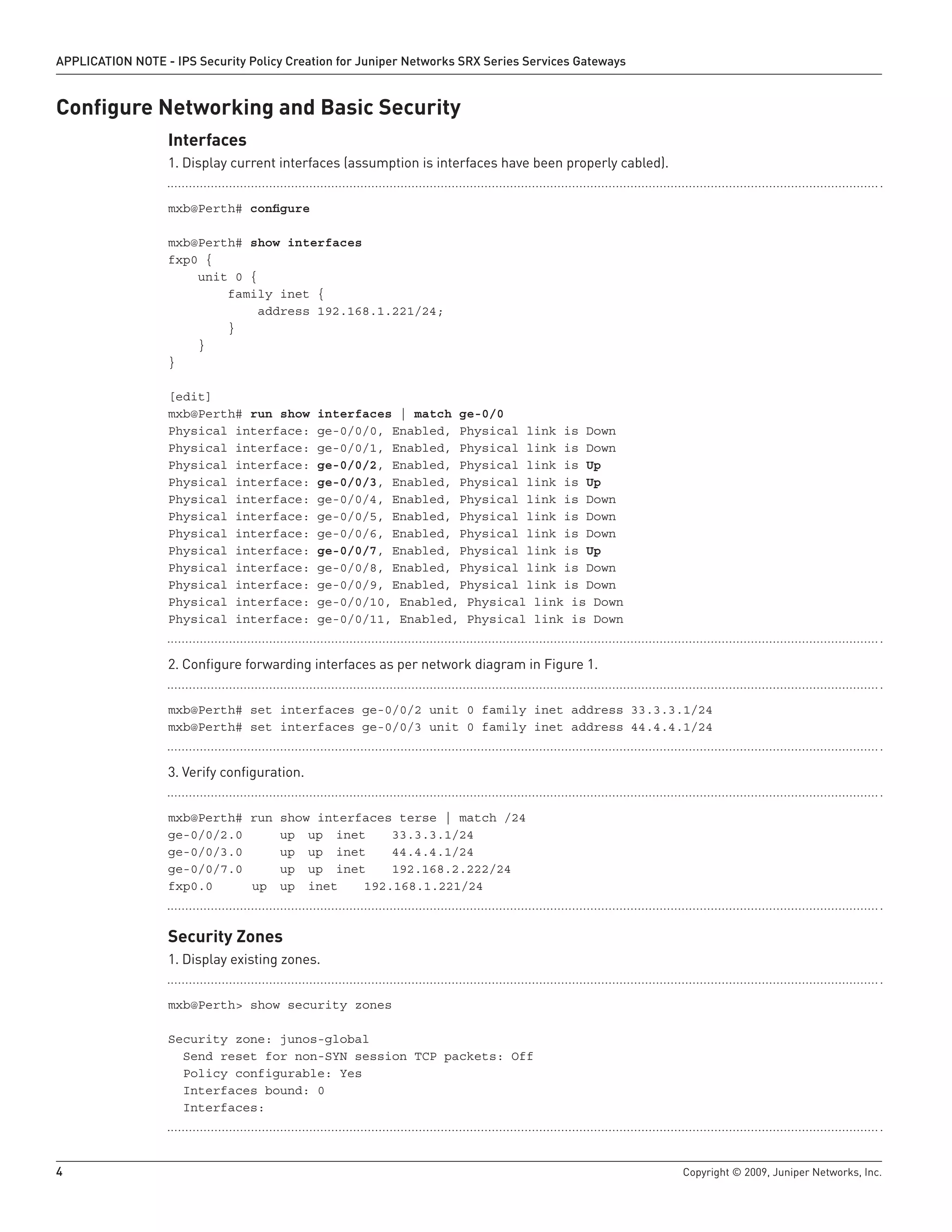 4	 Copyright © 2009, Juniper Networks, Inc.
APPLICATION NOTE - IPS Security Policy Creation for Juniper Networks SRX Series Services Gateways
Configure Networking and Basic Security
Interfaces
Display current interfaces (assumption is interfaces have been properly cabled).1.	
mxb@Perth# configure
mxb@Perth# show interfaces
fxp0 {
unit 0 {
family inet {
address 192.168.1.221/24;
}
}
}
[edit]
mxb@Perth# run show interfaces | match ge-0/0
Physical interface: ge-0/0/0, Enabled, Physical link is Down
Physical interface: ge-0/0/1, Enabled, Physical link is Down
Physical interface: ge-0/0/2, Enabled, Physical link is Up
Physical interface: ge-0/0/3, Enabled, Physical link is Up
Physical interface: ge-0/0/4, Enabled, Physical link is Down
Physical interface: ge-0/0/5, Enabled, Physical link is Down
Physical interface: ge-0/0/6, Enabled, Physical link is Down
Physical interface: ge-0/0/7, Enabled, Physical link is Up
Physical interface: ge-0/0/8, Enabled, Physical link is Down
Physical interface: ge-0/0/9, Enabled, Physical link is Down
Physical interface: ge-0/0/10, Enabled, Physical link is Down
Physical interface: ge-0/0/11, Enabled, Physical link is Down
Configure forwarding interfaces as per network diagram in Figure 1.2.	
mxb@Perth# set interfaces ge-0/0/2 unit 0 family inet address 33.3.3.1/24
mxb@Perth# set interfaces ge-0/0/3 unit 0 family inet address 44.4.4.1/24
Verify configuration.3.	
mxb@Perth# run show interfaces terse | match /24
ge-0/0/2.0		 up	 up	 inet	 33.3.3.1/24
ge-0/0/3.0		 up	 up	 inet	 44.4.4.1/24
ge-0/0/7.0		 up	 up	 inet	 192.168.2.222/24
fxp0.0		 up	 up	 inet	 192.168.1.221/24
Security Zones
Display existing zones.1.	
mxb@Perth> show security zones
Security zone: junos-global
Send reset for non-SYN session TCP packets: Off
Policy configurable: Yes
Interfaces bound: 0
Interfaces:
 