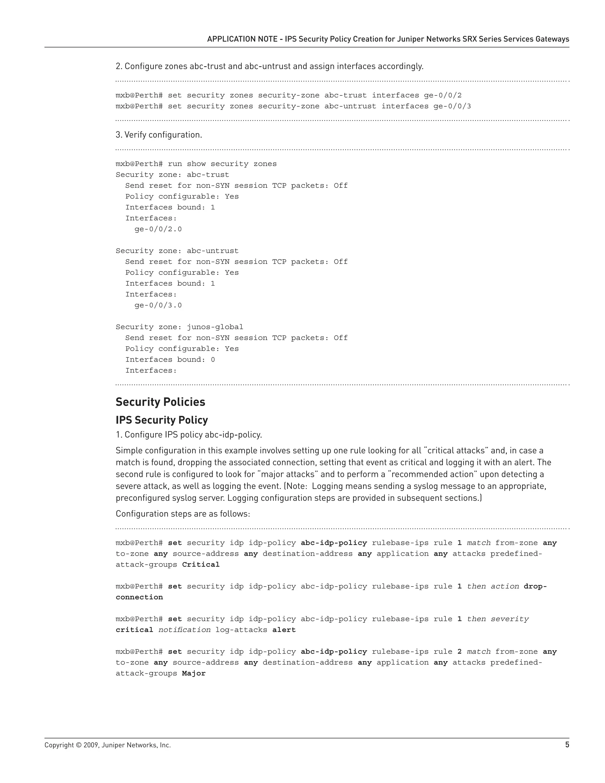 Copyright © 2009, Juniper Networks, Inc.	 5
APPLICATION NOTE - IPS Security Policy Creation for Juniper Networks SRX Series Services Gateways
Configure zones abc-trust and abc-untrust and assign interfaces accordingly.2.	
mxb@Perth# set security zones security-zone abc-trust interfaces ge-0/0/2
mxb@Perth# set security zones security-zone abc-untrust interfaces ge-0/0/3
Verify configuration.3.	
mxb@Perth# run show security zones
Security zone: abc-trust
Send reset for non-SYN session TCP packets: Off
Policy configurable: Yes
Interfaces bound: 1
Interfaces:
ge-0/0/2.0
Security zone: abc-untrust
Send reset for non-SYN session TCP packets: Off
Policy configurable: Yes
Interfaces bound: 1
Interfaces:
ge-0/0/3.0
Security zone: junos-global
Send reset for non-SYN session TCP packets: Off
Policy configurable: Yes
Interfaces bound: 0
Interfaces:
Security Policies
IPS Security Policy
Configure IPS policy abc-idp-policy.1.	
Simple configuration in this example involves setting up one rule looking for all “critical attacks” and, in case a
match is found, dropping the associated connection, setting that event as critical and logging it with an alert. The
second rule is configured to look for “major attacks” and to perform a “recommended action” upon detecting a
severe attack, as well as logging the event. (Note: Logging means sending a syslog message to an appropriate,
preconfigured syslog server. Logging configuration steps are provided in subsequent sections.)
Configuration steps are as follows:
mxb@Perth# set security idp idp-policy abc-idp-policy rulebase-ips rule 1 match from-zone any
to-zone any source-address any destination-address any application any attacks predefined-
attack-groups Critical
mxb@Perth# set security idp idp-policy abc-idp-policy rulebase-ips rule 1 then action drop-
connection
mxb@Perth# set security idp idp-policy abc-idp-policy rulebase-ips rule 1 then severity
critical notification log-attacks alert
mxb@Perth# set security idp idp-policy abc-idp-policy rulebase-ips rule 2 match from-zone any
to-zone any source-address any destination-address any application any attacks predefined-
attack-groups Major
 
