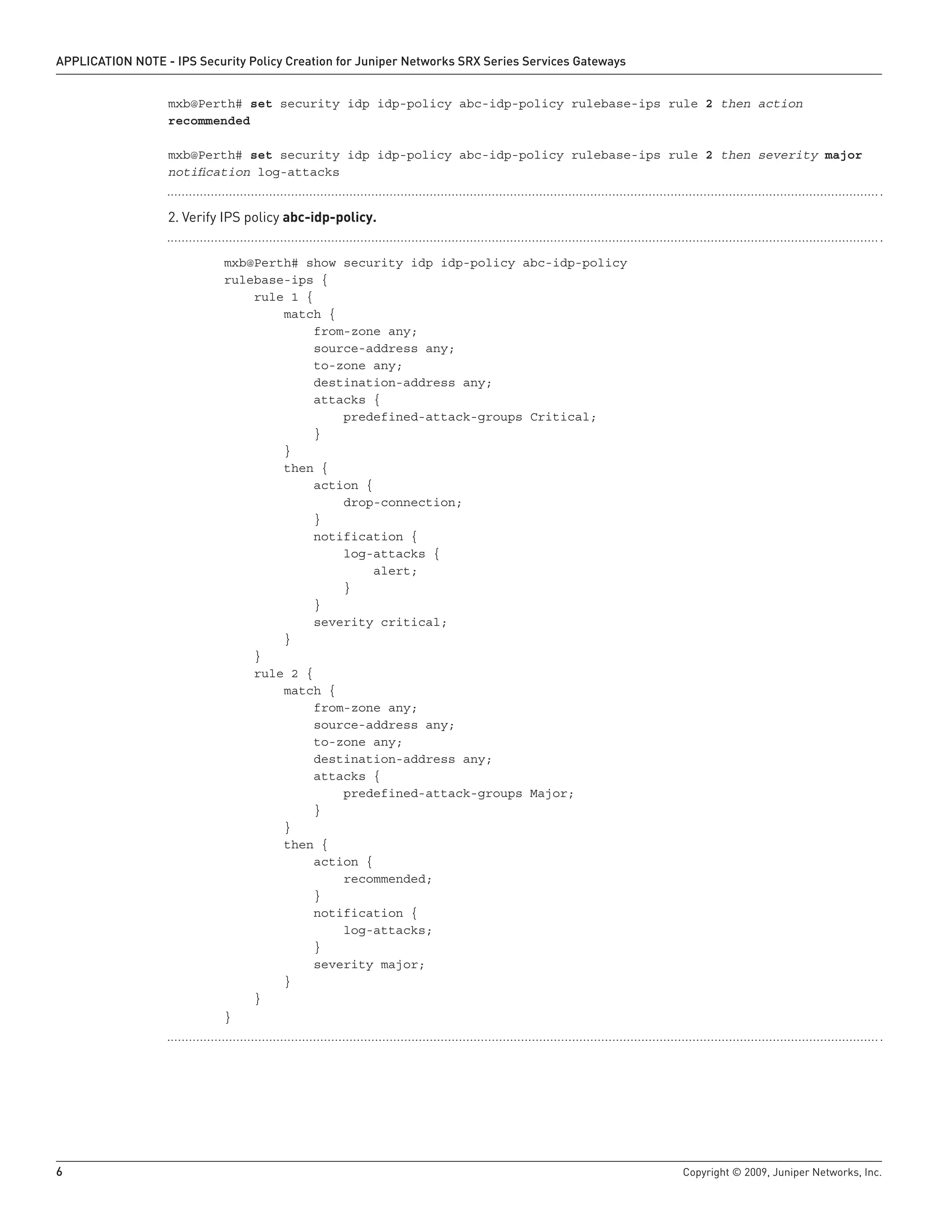 6	 Copyright © 2009, Juniper Networks, Inc.
APPLICATION NOTE - IPS Security Policy Creation for Juniper Networks SRX Series Services Gateways
mxb@Perth# set security idp idp-policy abc-idp-policy rulebase-ips rule 2 then action
recommended
mxb@Perth# set security idp idp-policy abc-idp-policy rulebase-ips rule 2 then severity major
notification log-attacks
Verify IPS policy2.	 abc-idp-policy.
	 mxb@Perth# show security idp idp-policy abc-idp-policy
	 rulebase-ips {
	 rule 1 {
	 match {
	 from-zone any;
	 source-address any;
	 to-zone any;
	 destination-address any;
	 attacks {
	 predefined-attack-groups Critical;
	 }
	 }
	 then {
	 action {
	 drop-connection;
	 }
	 notification {
	 log-attacks {
	 alert;
	 }
	 }
	 severity critical;
	 }
	 }
	 rule 2 {
	 match {
	 from-zone any;
	 source-address any;
	 to-zone any;
	 destination-address any;
	 attacks {
	 predefined-attack-groups Major;
	 }
	 }
	 then {
	 action {
	 recommended;
	 }
	 notification {
	 log-attacks;
	 }
	 severity major;
	 }
	 }
	 }
 