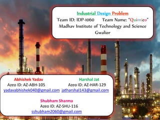Abhishek Yadav Harshal Jat
Azeo ID: AZ-ABH-105 Azeo ID: AZ-HAR-129
yadavabhishek040@gmail.com jatharshal143@gmail.com
Shubham Sharma
Azeo ID: AZ-SHU-116
sshubham2060@gmail.com
Industrial Design Problem
Team ID: IDP-1060 Team Name: “Quimico”
Madhav Institute of Technology and Science
Gwalior
 