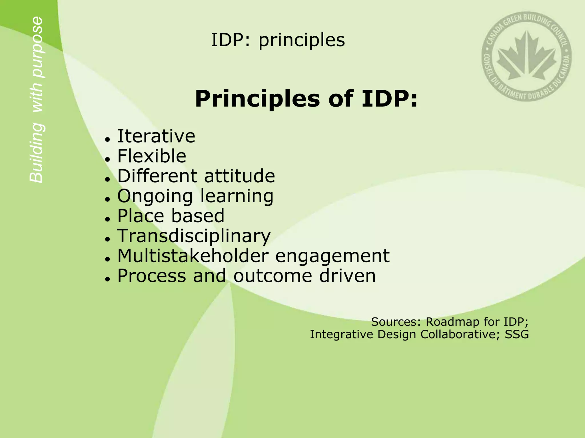 Building with purpose            IDP: principles


                               Principles of IDP:
                        Iterative
                        Flexible
                        Different attitude
                        Ongoing learning
                        Place based
                        Transdisciplinary
                        Multistakeholder engagement
                        Process and outcome driven

                                                       Sources: Roadmap for IDP;
                                            Integrative Design Collaborative; SSG
 