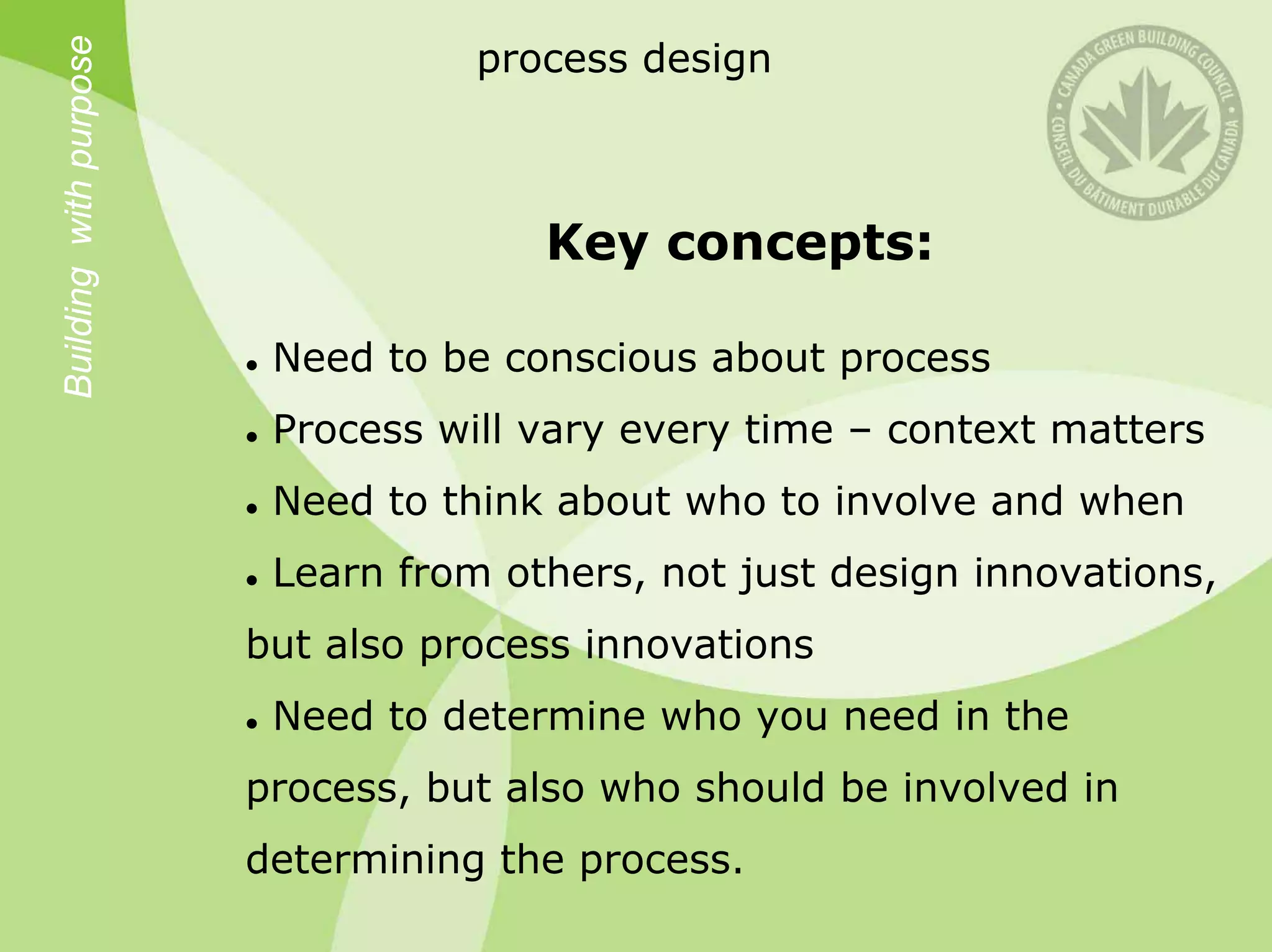 Building with purpose
                                   process design



                                      Key concepts:

                         Need to be conscious about process
                         Process will vary every time – context matters
                         Need to think about who to involve and when
                         Learn from others, not just design innovations,
                        but also process innovations
                         Need to determine who you need in the
                        process, but also who should be involved in
                        determining the process.
 