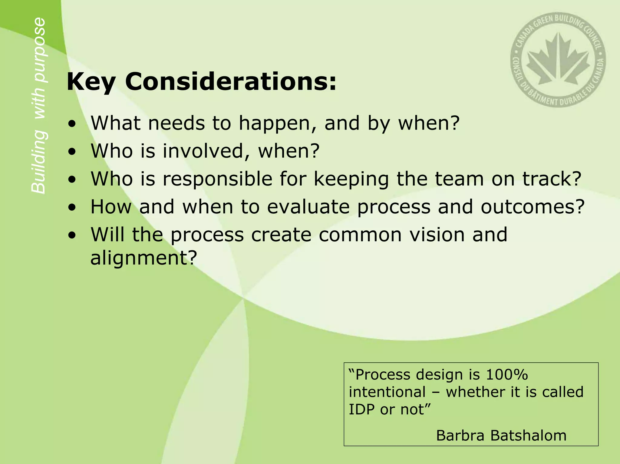Building with purpose

                        Key Considerations:
                        •   What needs to happen, and by when?
                        •   Who is involved, when?
                        •   Who is responsible for keeping the team on track?
                        •   How and when to evaluate process and outcomes?
                        •   Will the process create common vision and
                            alignment?




                                                     “Process design is 100%
                                                     intentional – whether it is called
                                                     IDP or not”
                                                                 Barbra Batshalom
 
