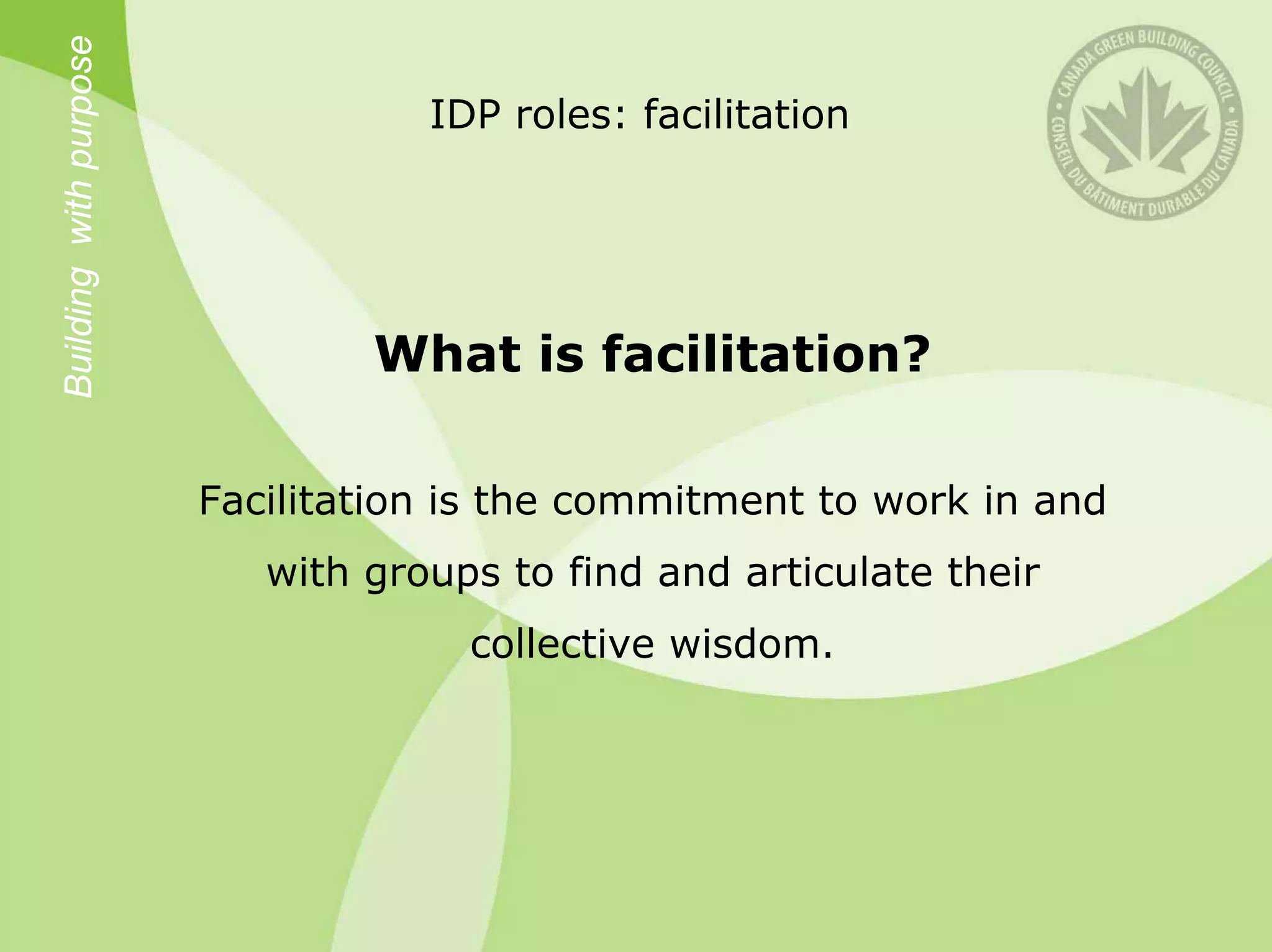 Building with purpose
                                   IDP roles: facilitation




                                What is facilitation?

                        Facilitation is the commitment to work in and
                           with groups to find and articulate their
                                     collective wisdom.
 