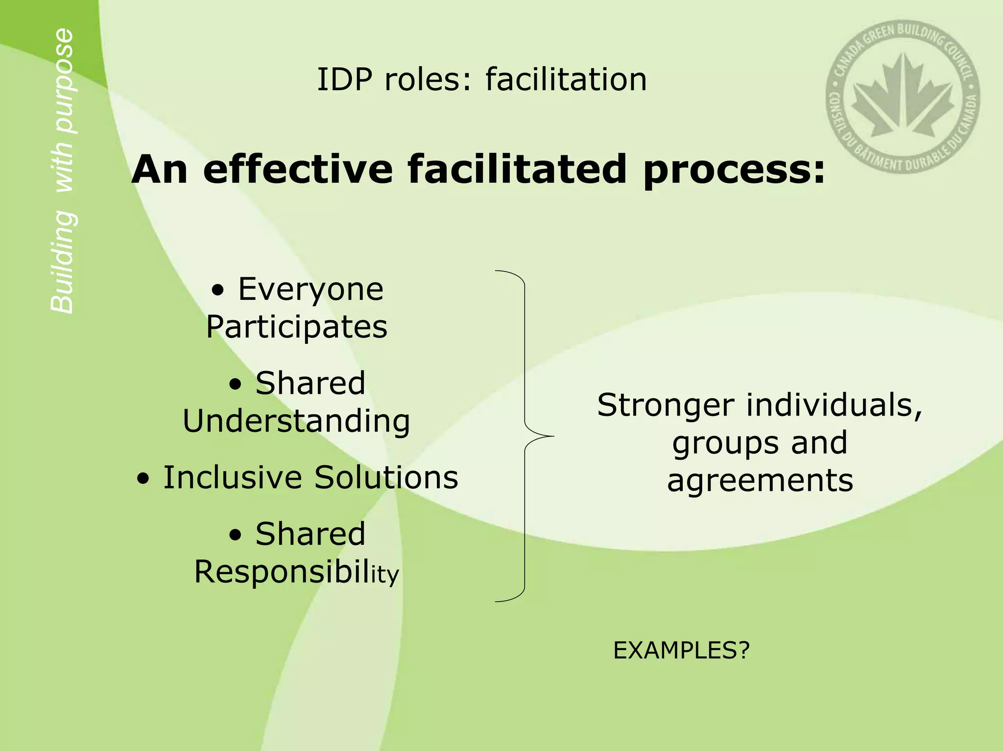 Building with purpose
                                   IDP roles: facilitation

                        An effective facilitated process:

                            • Everyone
                            Participates
                             • Shared
                                                      Stronger individuals,
                           Understanding
                                                          groups and
                        • Inclusive Solutions             agreements
                             • Shared
                           Responsibility

                                                       EXAMPLES?
 