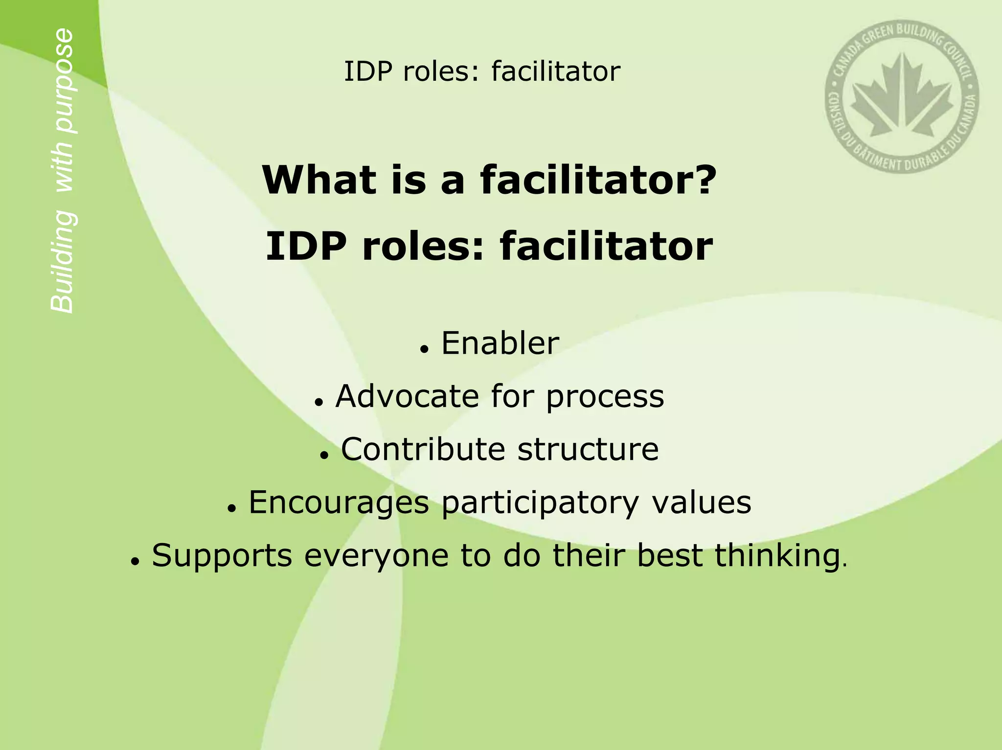 Building with purpose               IDP roles: facilitator



                              What is a facilitator?
                               IDP roles: facilitator

                                           Enabler
                                   Advocate for process
                                   Contribute structure
                              Encourages participatory values
                        Supports everyone to do their best thinking.
 