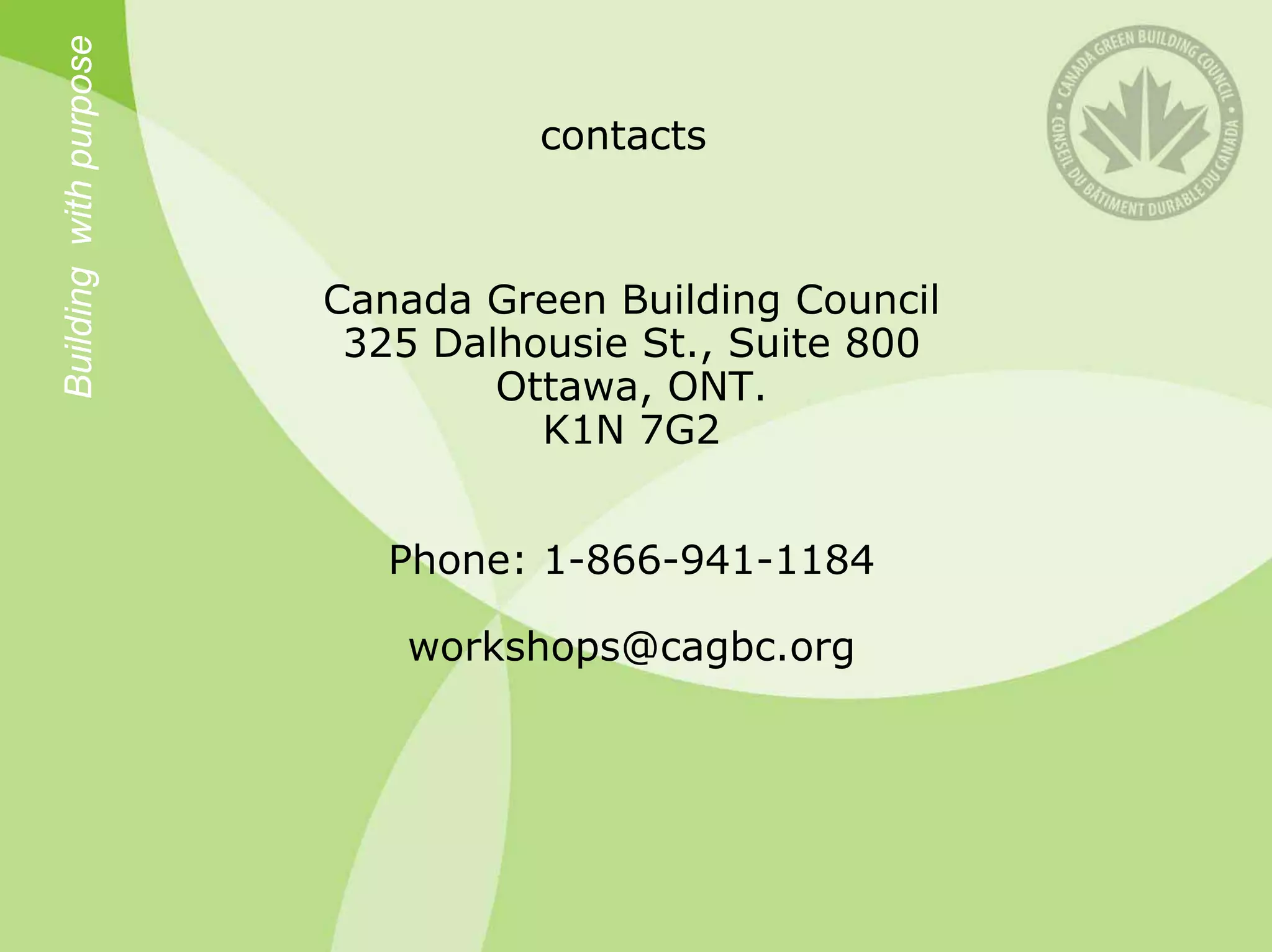 Building with purpose
                                  contacts



                        Canada Green Building Council
                         325 Dalhousie St., Suite 800
                                Ottawa, ONT.
                                  K1N 7G2


                           Phone: 1-866-941-1184

                           workshops@cagbc.org
 