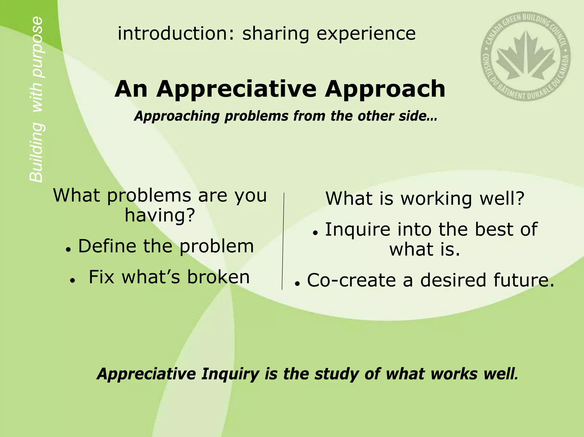 Building with purpose         introduction: sharing experience


                              An Appreciative Approach
                                Approaching problems from the other side…




                        What problems are you            What is working well?
                               having?
                                                         Inquire into the best of
                          Define the problem                    what is.
                           Fix what’s broken           Co-create a desired future.




                            Appreciative Inquiry is the study of what works well.
 