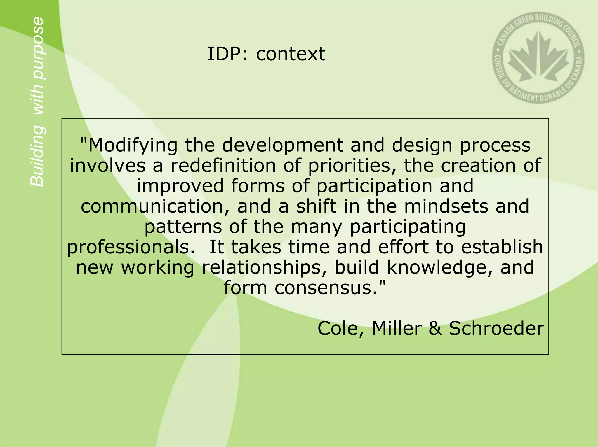 Building with purpose
                                       IDP: context



                         "Modifying the development and design process
                        involves a redefinition of priorities, the creation of
                               improved forms of participation and
                          communication, and a shift in the mindsets and
                                patterns of the many participating
                        professionals. It takes time and effort to establish
                         new working relationships, build knowledge, and
                                         form consensus."

                                                    Cole, Miller & Schroeder
 