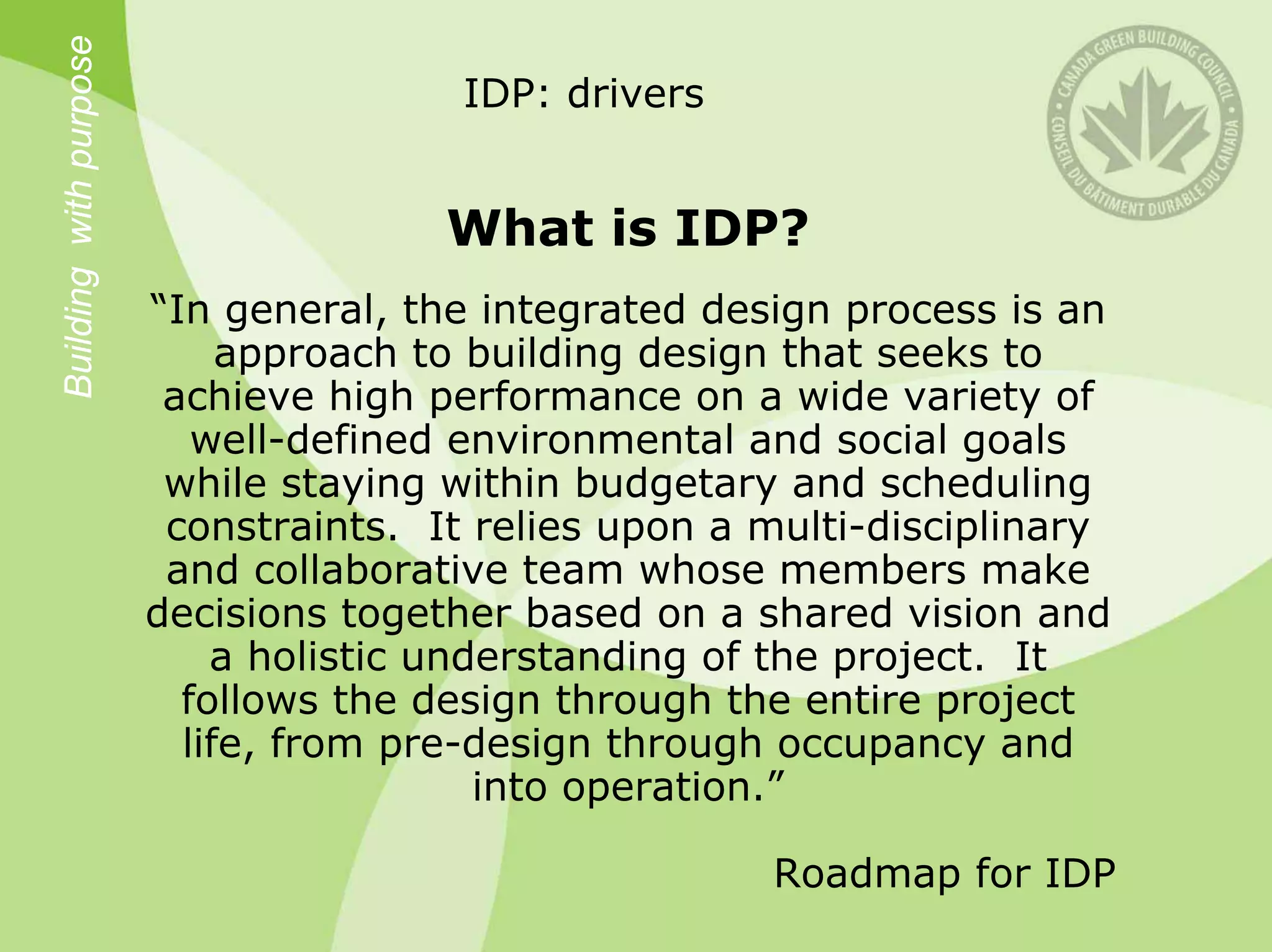 Building with purpose                   IDP: drivers


                                       What is IDP?
                        “In general, the integrated design process is an
                             approach to building design that seeks to
                         achieve high performance on a wide variety of
                           well-defined environmental and social goals
                         while staying within budgetary and scheduling
                         constraints. It relies upon a multi-disciplinary
                         and collaborative team whose members make
                        decisions together based on a shared vision and
                            a holistic understanding of the project. It
                          follows the design through the entire project
                          life, from pre-design through occupancy and
                                          into operation.”

                                                       Roadmap for IDP
 