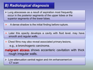 B) Radiological diagnosis
 Later this opacity develops a cavity with fluid level. may have
smooth and regular walls.
 Chest films may also reveal associated primary lesions,
e.g., a bronchogenic carcinoma.
malignant abcess shows eccenteric cavitation with thick
rough irregular walls.
 Low-attenuation central region and rim enhancement on
CT scan
 A dense shadow is the initial finding before rupture.
 Lung abscesses as a result of aspiration most frequently
occur in the posterior segments of the upper lobes or the
superior segments of the lower lobes.
 