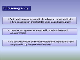 Ultrasonography
Peripheral lung abscesses with pleural contact or included inside
a lung consolidation aredetectable using lung ultrasonography
 Lung abscess appears as a rounded hypoechoic lesion with
an outer margin.
 If a cavity is present, additional nondependent hyperechoic signs
are generated by the gas-tissue interface.
 