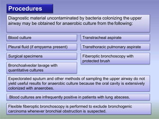Diagnostic material uncontaminated by bacteria colonizing the upper
airway may be obtained for anaerobic culture from the following:
Blood cultures are infrequently positive in patients with lung abscess.
Transtracheal aspirateBlood culture
Pleural fluid (if empyema present) Transthoracic pulmonary aspirate
Surgical specimens Fiberoptic bronchoscopy with
protected brush
Bronchoalveolar lavage with
quantitative cultures
Expectorated sputum and other methods of sampling the upper airway do not
yield useful results for anaerobic culture because the oral cavity is extensively
colonized with anaerobes.
Procedures
Flexible fiberoptic bronchoscopy is performed to exclude bronchogenic
carcinoma whenever bronchial obstruction is suspected.
 