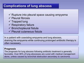 Complications of lung abscess
 Rupture into pleural space causing empyema
 Pleural fibrosis
 Trapped lung
 Respiratory failure
 Bronchopleural fistula
 Pleural cutaneous fistula
In a patient with coexisting empyema and lung abscess,
draining the empyema while continuing prolonged antibiotic therapy is
often necessary.
 