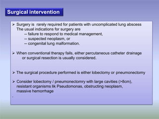 o
o
o
Surgical intervention
 Surgery is rarely required for patients with uncomplicated lung abscess
The usual indications for surgery are
-- failure to respond to medical management,
-- suspected neoplasm, or
-- congenital lung malformation.
 When conventional therapy fails, either percutaneous catheter drainage
or surgical resection is usually considered.
 The surgical procedure performed is either lobectomy or pneumonectomy
 Consider lobectomy / pneumonectomry with large cavities (>8cm),
resistant organisms lik Pseudomonas, obstructing neoplasm,
massive hemorrhage
.
 
