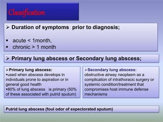 Classification
 Duration of symptoms prior to diagnosis;
 acute < 1month,
 chronic > 1 month
 Primary lung abscess or Secondary lung abscess;
Primary lung abscess:
used when abscess develops in
individuals prone to aspiration or in
general good health
80% of lung abscess is primary (50%
of these associated with putrid sputum)
Secondary lung abscess:
obstructive airway neoplasm as a
complication of intrathoracic surgery or
systemic condition/treatment that
compromises host immune defense
mechanisms
Putrid lung abscess (foul odor of expectorated sputum)
 