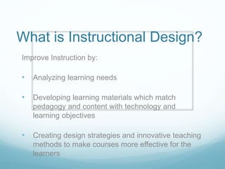 What is Instructional Design? 
Improve Instruction by: 
• Analyzing learning needs 
• Developing learning materials which match 
pedagogy and content with technology and 
learning objectives 
• Creating design strategies and innovative teaching 
methods to make courses more effective for the 
learners 
 