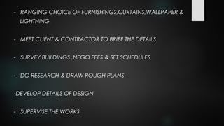 - RANGING CHOICE OF FURNISHINGS,CURTAINS,WALLPAPER &
LIGHTNING.
- MEET CLIENT & CONTRACTOR TO BRIEF THE DETAILS
- SURVEY BUILDINGS ,NEGO FEES & SET SCHEDULES
- DO RESEARCH & DRAW ROUGH PLANS
-DEVELOP DETAILS OF DESIGN
- SUPERVISE THE WORKS
 