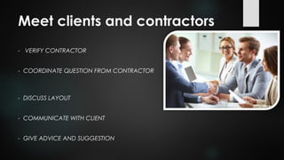 - VERIFY CONTRACTOR
- COORDINATE QUESTION FROM CONTRACTOR
- DISCUSS LAYOUT
- COMMUNICATE WITH CLIENT
- GIVE ADVICE AND SUGGESTION
Meet clients and contractors
 