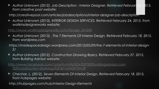  Author Unknown (2012), Job Description : Interior Designer. Retrieved February26, 2015,
from creative pool website:
http://creativepool.com/articles/jobdescriptions/interior-designer-job-description
► Author Unknown (2013), INTERIOR DESIGN SERVICES. Retrieved February 24, 2015, from
watkinsdesigneworks website:
http://www.watkinsdesignworks.com/?page_id=240
► Author Unknown (2013) , The 7 Elements Of Interior Design. Retrieved February 18, 2015,
from wordpress.com
https://insidespacedesign.wordpress.com/2013/05/29/the-7-elements-of-interior-design-
2/
 Author Unknown (2012), Construction Drawing Basics. Retrieved February 27, 2015,
from Building Advisor website:
http://www.facebook.com/l.php?u=http%3A%2F%2Fbuildingadvisor.com
%2Fconstruction-drawings%2F&h=dAQF7HnJR
 Chechar, L. (2012), Seven Elements Of Interior Design. Retrieved February 18, 2015,
from hubpages website:
http://hubpages.com/hub/Interior-Design-Elements
 