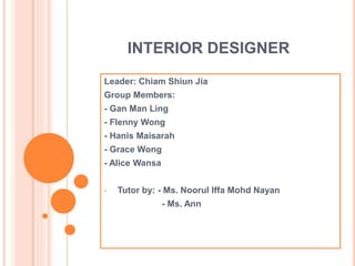 INTERIOR DESIGNER
Leader: Chiam Shiun Jia
Group Members:
- Gan Man Ling
- Flenny Wong
- Hanis Maisarah
- Grace Wong
- Alice Wansa
• Tutor by: - Ms. Noorul Iffa Mohd Nayan
- Ms. Ann
 