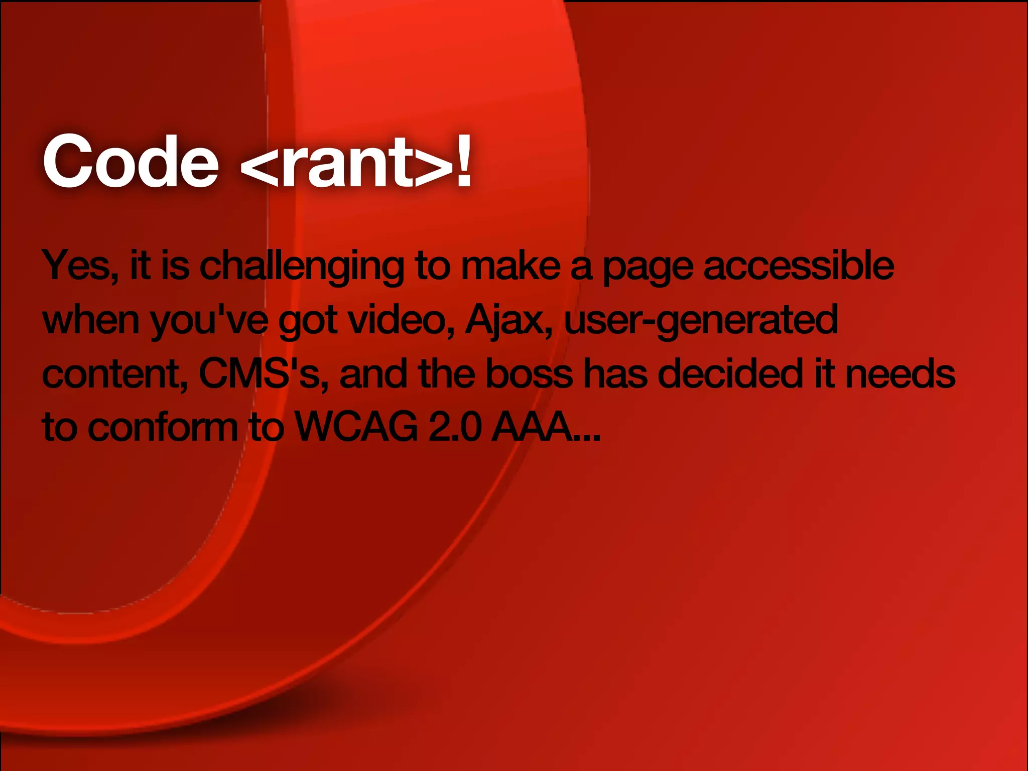 Code <rant>!
Yes, it is challenging to make a page accessible
when you've got video, Ajax, user-generated
content, CMS's, and the boss has decided it needs
to conform to WCAG 2.0 AAA...
 