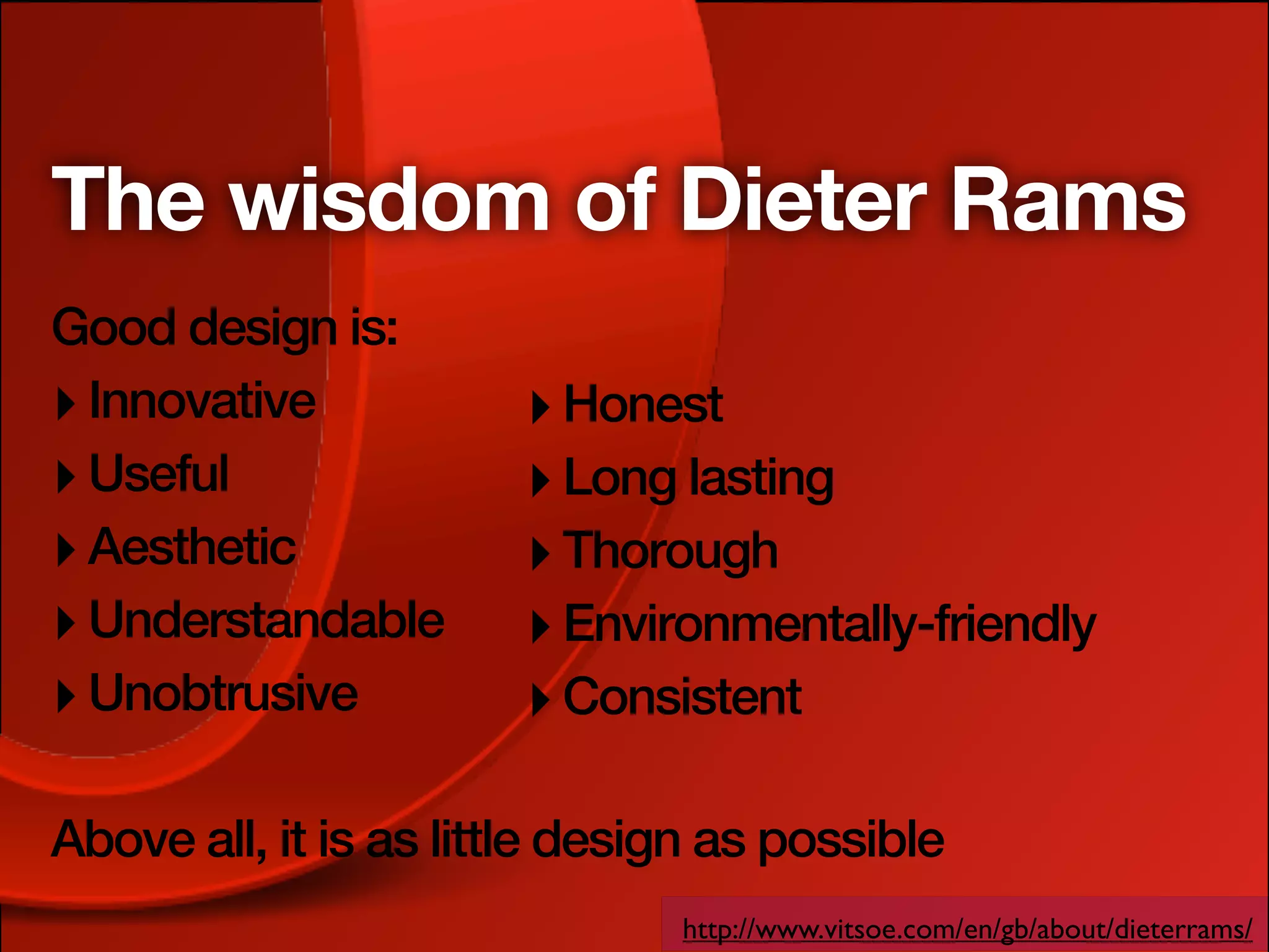 The wisdom of Dieter Rams
Good design is:
‣ Innovative           ‣ Honest
‣ Useful               ‣ Long lasting
‣ Aesthetic            ‣ Thorough
‣ Understandable       ‣ Environmentally-friendly
‣ Unobtrusive          ‣ Consistent

Above all, it is as little design as possible
                               http://www.vitsoe.com/en/gb/about/dieterrams/
 