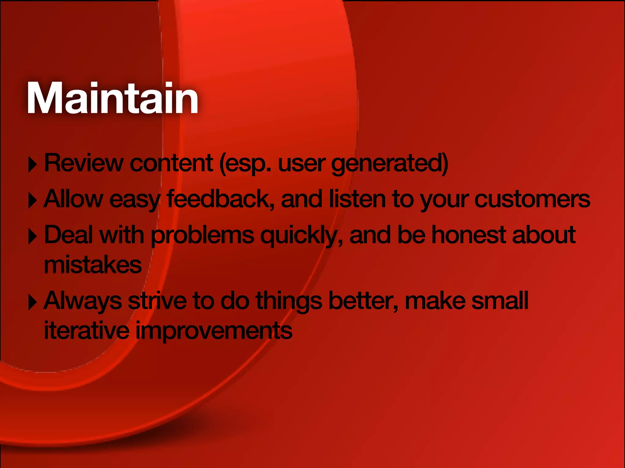 Maintain
‣ Review content (esp. user generated)
‣ Allow easy feedback, and listen to your customers
‣ Deal with problems quickly, and be honest about
  mistakes
‣ Always strive to do things better, make small
  iterative improvements
 