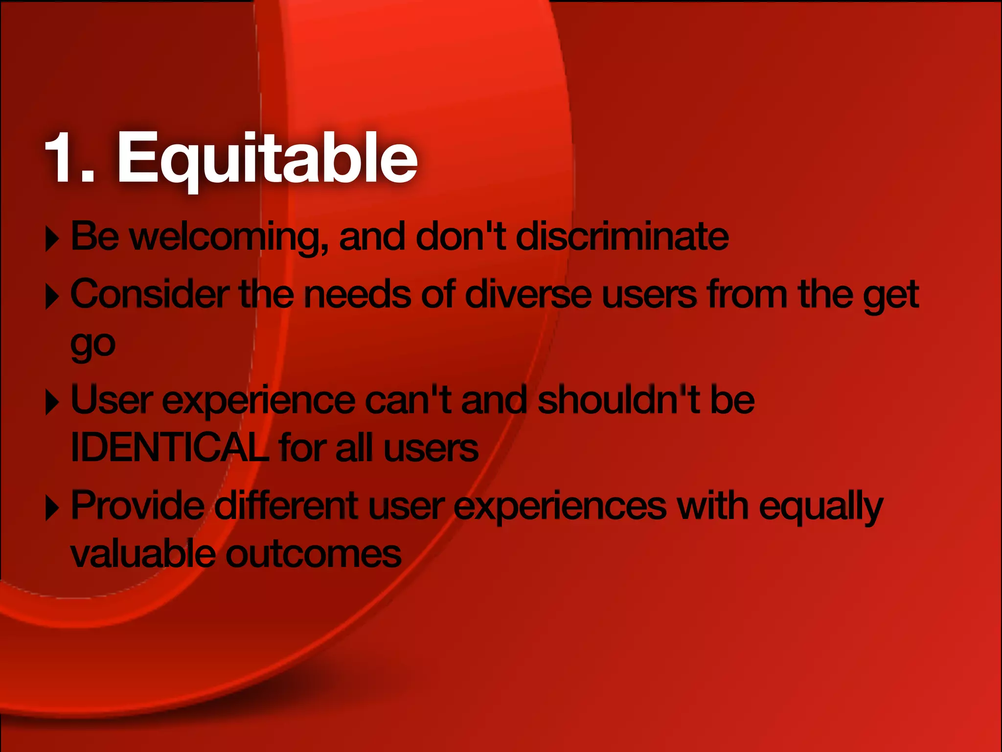 1. Equitable
‣ Be welcoming, and don't discriminate
‣ Consider the needs of diverse users from the get
  go
‣ User experience can't and shouldn't be
  IDENTICAL for all users
‣ Provide different user experiences with equally
  valuable outcomes
 