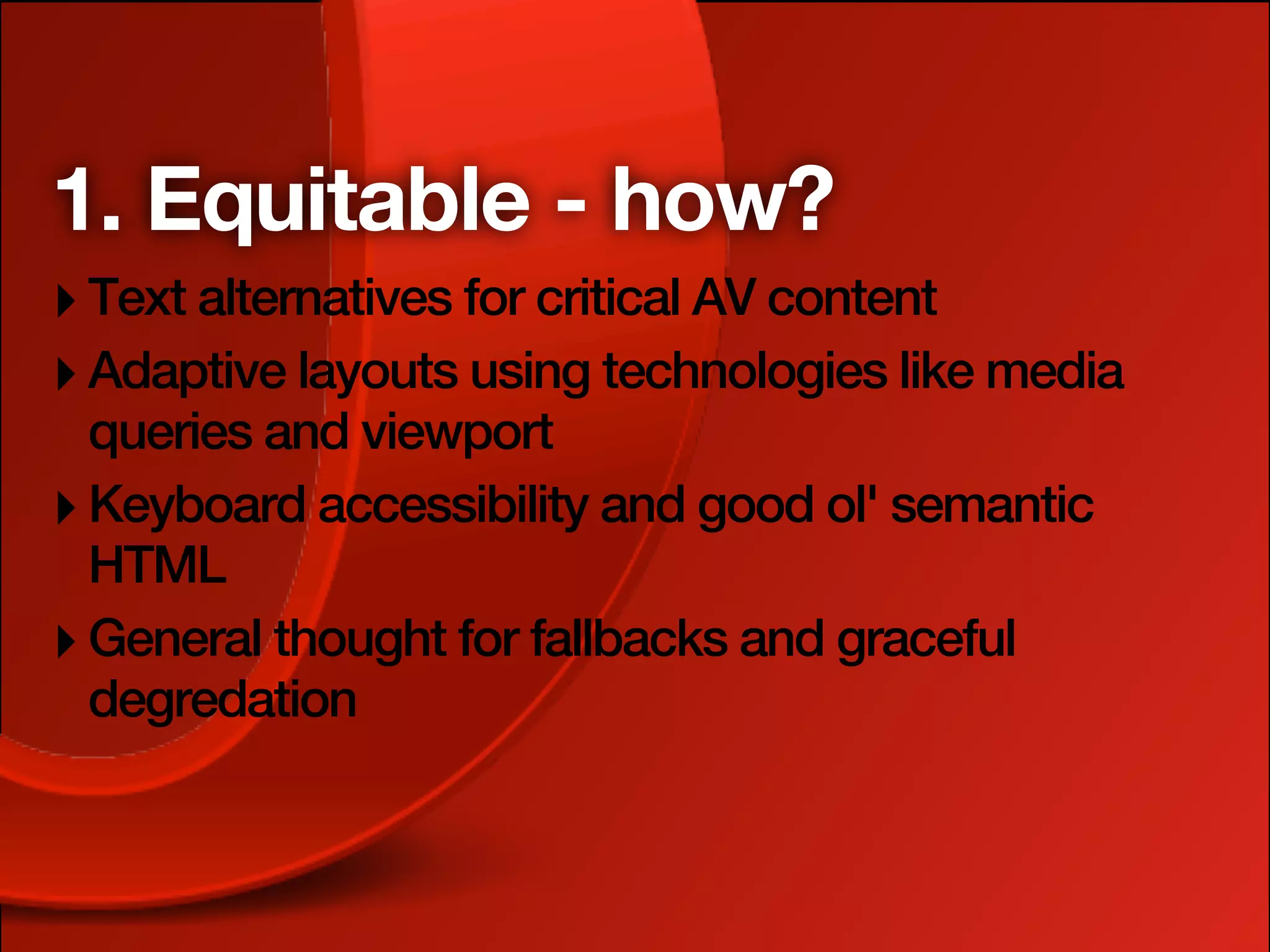 1. Equitable - how?
‣ Text alternatives for critical AV content
‣ Adaptive layouts using technologies like media
  queries and viewport
‣ Keyboard accessibility and good ol' semantic
  HTML
‣ General thought for fallbacks and graceful
  degredation
 