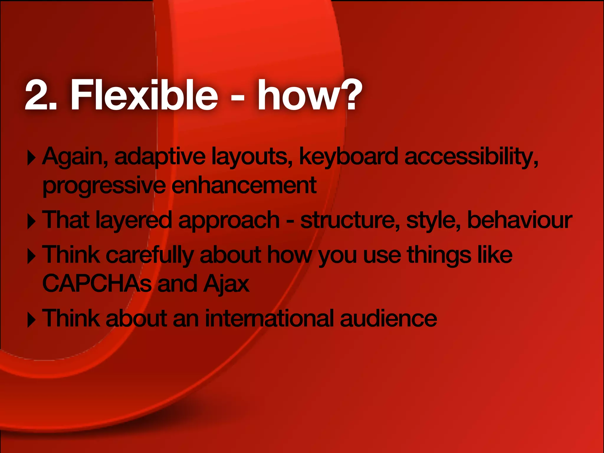 2. Flexible - how?
‣ Again, adaptive layouts, keyboard accessibility,
  progressive enhancement
‣ That layered approach - structure, style, behaviour
‣ Think carefully about how you use things like
  CAPCHAs and Ajax
‣ Think about an international audience
 