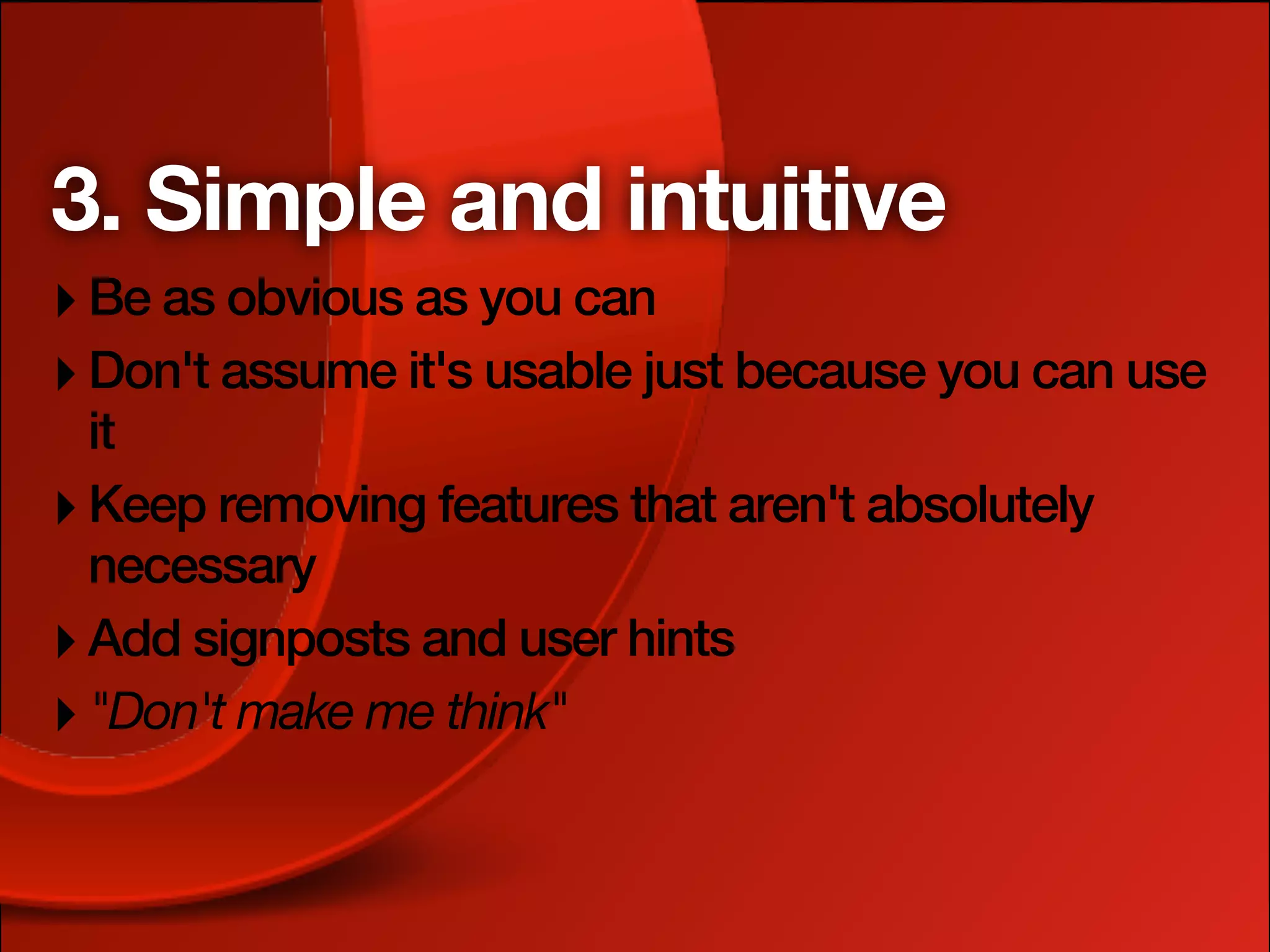 3. Simple and intuitive
‣ Be as obvious as you can
‣ Don't assume it's usable just because you can use
  it
‣ Keep removing features that aren't absolutely
  necessary
‣ Add signposts and user hints
‣ "Don't make me think"
 