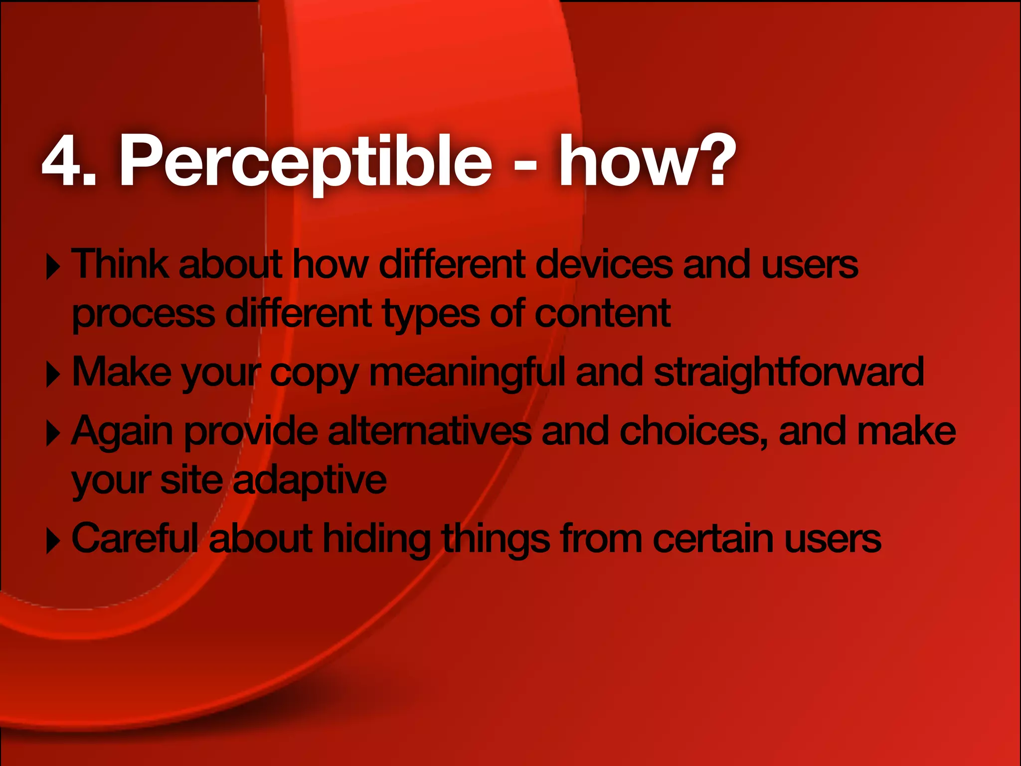 4. Perceptible - how?
‣ Think about how different devices and users
  process different types of content
‣ Make your copy meaningful and straightforward
‣ Again provide alternatives and choices, and make
  your site adaptive
‣ Careful about hiding things from certain users
 
