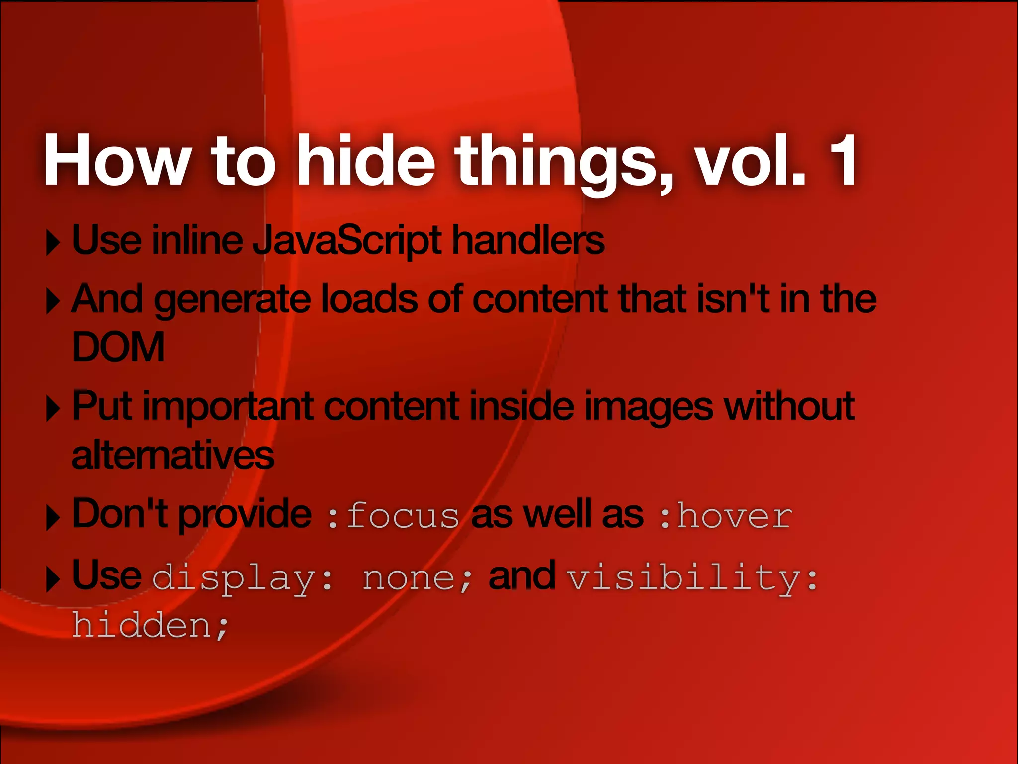 How to hide things, vol. 1
‣ Use inline JavaScript handlers
‣ And generate loads of content that isn't in the
  DOM
‣ Put important content inside images without
  alternatives
‣ Don't provide :focus as well as :hover
‣ Use display: none; and visibility:
  hidden;
 