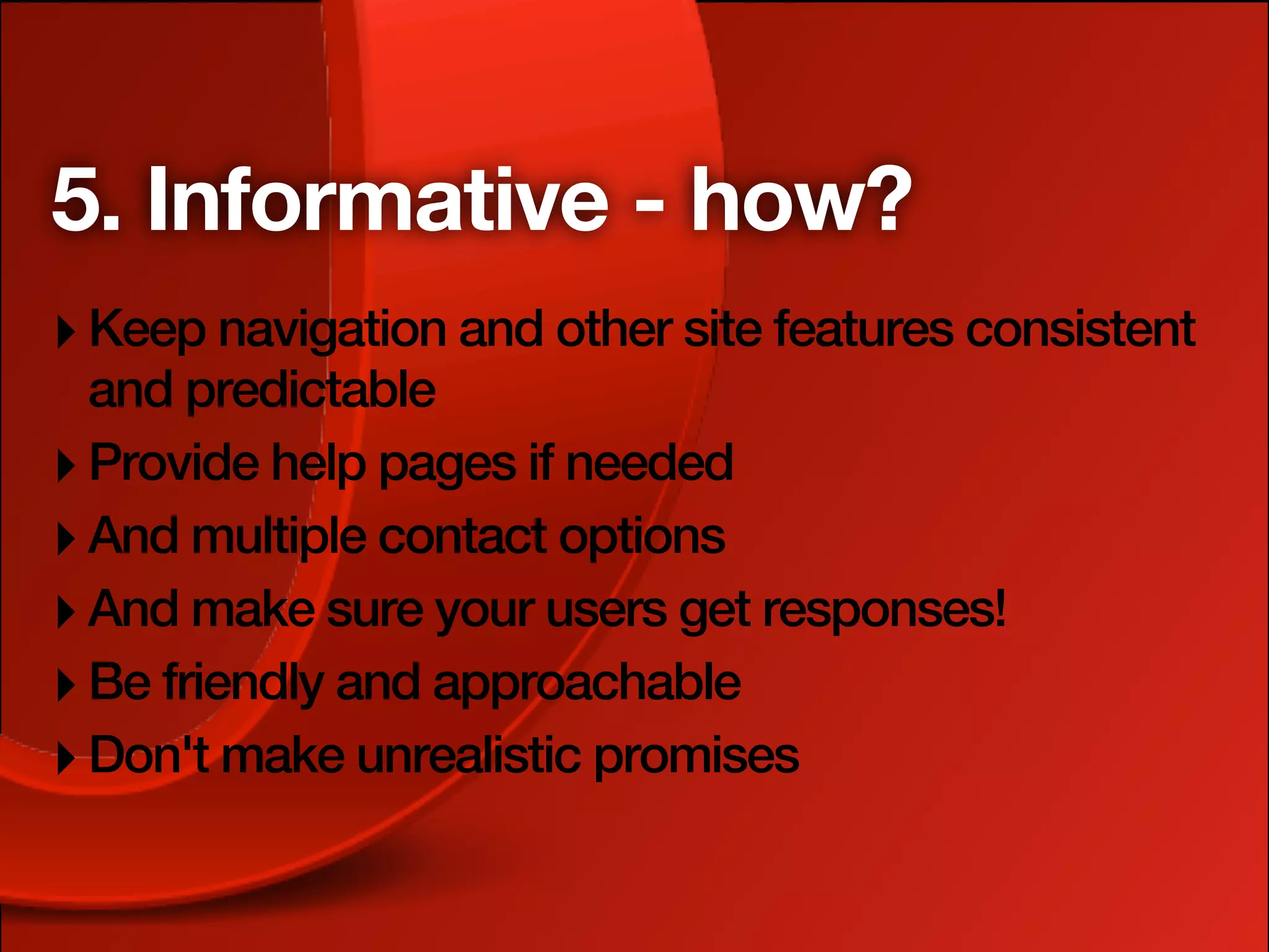 5. Informative - how?
‣ Keep navigation and other site features consistent
  and predictable
‣ Provide help pages if needed
‣ And multiple contact options
‣ And make sure your users get responses!
‣ Be friendly and approachable
‣ Don't make unrealistic promises
 