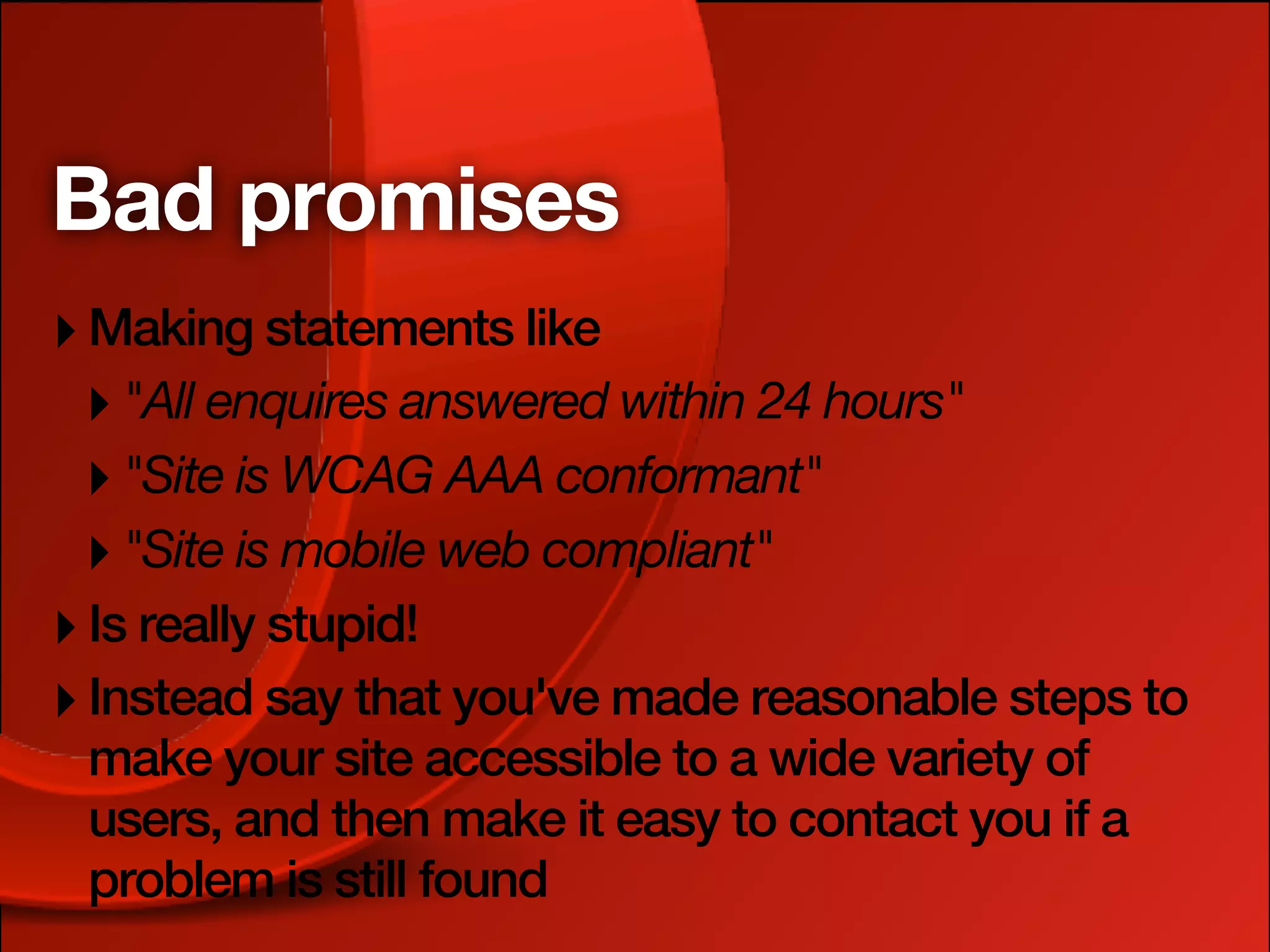 Bad promises
‣ Making statements like
 ‣ "All enquires answered within 24 hours"
 ‣ "Site is WCAG AAA conformant"
 ‣ "Site is mobile web compliant"
‣ Is really stupid!
‣ Instead say that you've made reasonable steps to
 make your site accessible to a wide variety of
 users, and then make it easy to contact you if a
 problem is still found
 